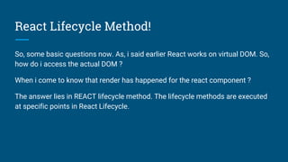 React Lifecycle Method!
So, some basic questions now. As, i said earlier React works on virtual DOM. So,
how do i access the actual DOM ?
When i come to know that render has happened for the react component ?
The answer lies in REACT lifecycle method. The lifecycle methods are executed
at specific points in React Lifecycle.
 