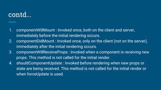 contd...
1. componentWillMount : Invoked once, both on the client and server,
immediately before the initial rendering occurs.
2. componentDidMount : Invoked once, only on the client (not on the server),
immediately after the initial rendering occurs.
3. componentWillReceiveProps : Invoked when a component is receiving new
props. This method is not called for the initial render.
4. shouldComponentUpdate : Invoked before rendering when new props or
state are being received. This method is not called for the initial render or
when forceUpdate is used.
 