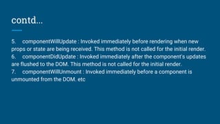 contd...
5. componentWillUpdate : Invoked immediately before rendering when new
props or state are being received. This method is not called for the initial render.
6. componentDidUpdate : Invoked immediately after the component's updates
are flushed to the DOM. This method is not called for the initial render.
7. componentWillUnmount : Invoked immediately before a component is
unmounted from the DOM. etc
 