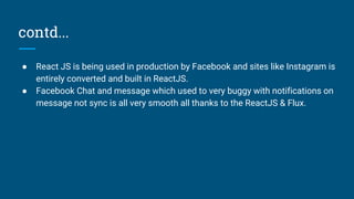 contd...
● React JS is being used in production by Facebook and sites like Instagram is
entirely converted and built in ReactJS.
● Facebook Chat and message which used to very buggy with notifications on
message not sync is all very smooth all thanks to the ReactJS & Flux.
 