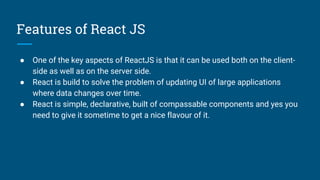 Features of React JS
● One of the key aspects of ReactJS is that it can be used both on the client-
side as well as on the server side.
● React is build to solve the problem of updating UI of large applications
where data changes over time.
● React is simple, declarative, built of compassable components and yes you
need to give it sometime to get a nice flavour of it.
 