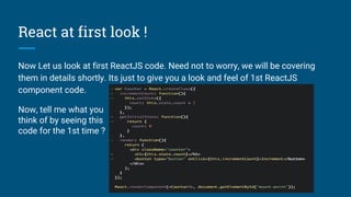 React at first look !
Now Let us look at first ReactJS code. Need not to worry, we will be covering
them in details shortly. Its just to give you a look and feel of 1st ReactJS
component code.
Now, tell me what you
think of by seeing this
code for the 1st time ?
 