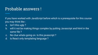 Probable answers !
If you have worked with JavaScript before which is a prerequisite for this course
you may think like :
a. Isn’t this ugly ?
b. will it not be making things complex by putting Javascript and html in the
same file ?
c. No clue whats going on. Is this javascript ?
d. Is React only templating language ?
 