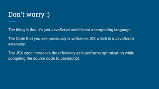 Don’t worry :)
The thing is that it’s just JavaScript and it’s not a templating language.
The Code that you see previously is written in JSX which is a JavaScript
extension.
The JSX code increases the efficiency as it performs optimization while
compiling the source code to JavaScript.
 
