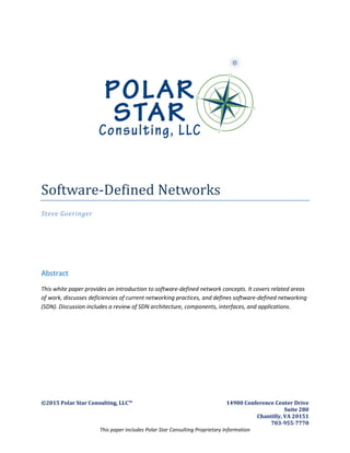 ©2015 Polar Star Consulting, LLC™ 14900 Conference Center Drive
Suite 280
Chantilly, VA 20151
703-955-7770
This paper includes Polar Star Consulting Proprietary Information
Software-Defined Networks
Steve Goeringer
Abstract
This white paper provides an introduction to software-defined network concepts. It covers related areas
of work, discusses deficiencies of current networking practices, and defines software-defined networking
(SDN). Discussion includes a review of SDN architecture, components, interfaces, and applications.
 