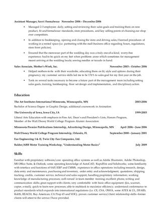 Assistant Manager, Savvi Formalwear November 2006 – December 2006
 Managed 2-3 employees daily, setting and reviewing their sales goals and training them on new
product, fit and formalwear standards, store procedures, and key selling points of choosing our shop
over competitors.
 In addition to bookkeeping, opening and closing the store and driving sales, I learned procedures of
working in a rented space (i.e. partnering with the mall business office regarding hours, regulations,
store front policies).
 Ensured that the menswear part of the wedding day was a truly one-of-a-kind, worry-free
experience; had to be quick on my feet when problems arose which sometimes for management
meant arriving at the wedding locale, sewing needles or tuxedo in hand.
Sales Associate, Mother’s Work, Inc. November 2003 – October 2006
 Helped mothers-to-be with their wardrobe, educating them on fit, style and options during their
pregnancy; my customer service skills led me to be 176% to sales goal for my first year on the job.
 Took on several tasks necessary to become a future part of the management team including setting
sales goals, training, bookkeeping, floor set design and implementation, and disciplinaryaction.
Education
The Art Institutes International Minnesota, Minneapolis, MN 2003-2006
Bachelor of Science Degree in Graphic Design, additional coursework in Animation
The University of Iowa, Iowa City, IA 1999-2003
Liberal Arts Education with emphasis in Fine Art, Dean’s and President’s Lists, Honors Program,
Member of the Walt Disney World College Program Alumni Association
Minnesota Premier Publications Internship, Advertising Design, Minneapolis, MN April 2006 – June 2006
Walt Disney World College Program Internship, Orlando, FL September 2000 – January 2001
Fan Engineering I & II, Twin City Fan Companies, Ltd.
Baldor /ABB Motor Training Workshop, “Understanding Motor Basics” July 2009
Skills
Familiar with proprietary software/core operating office systems as well as Adobe Illustrator, Adobe Photoshop,
MS Office Suite, & Outlook; some operating knowledge of AutoCAD, RapidFire and Solidworks; some familiarity
with interface and functions of SAP/ERP and CMMS, experience in office operations including research, design,
data entry and maintenance, purchasingand inventory, order entry and acknowledgment, quotations, shipping,
tracking, credits, customer service, technical and sales support, handling proprietary information; working
knowledge of manufacturing processes; well-versed in team member training; excellent phone, writing and
communication skills; great rapport with clients; very comfortable with basic office equipment (fax, scanner,
copier, e-mail); quick to learn new processes; able to multitask to maximize efficiency; understand conformance to
product standards which expands into international regulations (i.e. CE, CSA, OSHA, some ATEX & UL, DFARS,
RoHS, REACH, Buy American, CA Prop 65 and VOC); proven customer service/client relationship skills--former
clients will attest to the service I have provided.
 