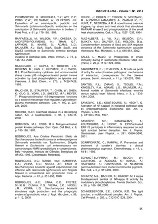 ISSN 2318-4752 – Volume 1, N1, 2013
13
PROMSOPONE, B.; MORISHITA, T.Y.; AYE, P.P.;
COBB, C.W.; VELDKAMP, A.; CLIFFORD, J.R.
Evaluation of an avian-specific probiotic and
Salmonella typhimurium-Specific antibodies on the
colonization of Salmonella typhimurium in broilers. J.
Food Prot., v. 61, p. 176-180, 1998.
RAFFATELLU, M.; WILSON, R.P.; CHESSA, D.;
ANDREWS-POLYMENIS, H.; TRAN, Q.T.;
LAWHON, S.; KHARE, S.; ADAMS, L.G.;
BAUMLER, A.J. SipA, SopA, SopB, SopD, and
SopE2 contribute to Salmonella enterica serotype
typhimurium
invasion of epithelial cells. Infect. Immun., v. 73, p.
146-154, 2005.
RAINGEAUD, J.; GUPTA, S.; ROGERS, J.S.;
DICKENS, M.; HAN, J.; ULEVITCH, R.J.; DAVIS,
R.J. Pro-inflammatory cytokines and environmental
stress cause p38 mitogen-activated protein kinase
activation by dual phosphorylation on tyrosine and
threonine. J. Biol. Chem., v. 270, p. 7420-7426,
1995.
RAUCHER, D.; STAUFFER, T.; CHEN, W.; SHEN,
K.; GUO, S.; YORK, J.D.; SHEETZ, M.P.; MEYER,
T. Phosphatidylinositol 4,5-bisphosphate functions
as a second messenger that regulates cytoskeleton-
plasma membrane adhesion. Cell, v. 100, p. 221-
228, 2000.
RIBEIRO, H.J.R. Diarrheal disease in a developing
nation. Am. J. Gastroenterol., v. 95, p. S14-15,
2000.
ROBINSON, M.J.; COBB, M.H. Mitogen-activated
protein kinase pathways. Curr. Opin. Cell Biol., v. 9,
p. 180-186, 1997.
RODRIGUES, Ana Cristina Persichini. Efeito de
Saccharomyces boulardii contra os enteropatógenos
Salmonella enteritidis var. Typhimurium, Shigella
flexneri e Escherichia coli enteroinvasora em
camundongos NMRI gnotobióticos e convencionais.
Belo Horizonte, Instituto de Ciências Biológicas da
UFMG, 1995. (Dissertação, Mestrado).
RODRIGUES, A.C.; NARDI, R.M.; BAMBIRRA,
E.A.; VIEIRA, E.C.; NICOLI, J.R. Effect of
Saccharomyces boulardii against experimental oral
infection with Salmonella typhimurium and Shigella
flexneri in conventional and gnotobiotic mice. J.
Appl. Bacteriol., v. 81, p. 251-256, 1996.
RODRIGUES, A.C.; CARA, D.C.; FRETEZ,
S.H.G.G.; CUNHA, F.Q.; VIEIRA, E.C.; NICOLI,
J.R.; VIEIRA, L.Q. Saccharomyces boulardii
stimulates sIgA production and the phagocytic
system of gnotobiotic mice. J. Appl. Microbiol., v. 88,
p. 1-12, 2000.
ROUSE, J.; COHEN, P.; TRIGON, S.; MORANGE,
M.; ALONSO-LLAMAZARES, A.; ZAMANILLO, D.;
HUNT, T.; NEBREDA, A.R. A novel kinase cascade
triggered by stress and heat shock that stimulates
MAPKAP kinase-2 and phosphorylation of the small
heat shock proteins. Cell, v. 78, p. 1027-1037, 1994.
RUIZ-ALBERT, J.; YU, X.J.; BEUZÓN, C.R.;
BLAKEY, A.N.; GALYOV, E.E.; HOLDEN, D.W.
Complementary activities of SseJ and SifA regulate
dynamics of the Salmonella typhimurium vacuolar
membrane. Mol. Microbiol., v. 4, p. 645-661, 2002.
SALEZ, L.; MALO, D. Protagonists of innate
immunity during in Salmonella infections. Med. Sci.
(Paris), v. 20, p. 1119-1124, 2004.
SANSONETTI, P.J.; PHALIPON, A. M cells as ports
of entry for enteroinvasive pathogens: mechanisms
of interaction, consequences for the disease
process. Semin. Immunol., v. 11, p. 193-203, 1999.
SANTOS, R.L.; ZHANG, S.; TSOLIS, R.M.;
KINGSLEY, R.A.; ADAMS, L.G.; BAUMLER, A.J.
Animal models of Salmonella infections: enteritis
versus typhoid fever. Microb. Infect., v. 3, p. 1335-
1344, 2001.
SAVKOVIC, S.D.; KOUTSOURIS, A.; HECHT, G.
Activation of NF-kappaB in intestinal epithelial cells
by enteropathogenic Escherichia coli. Am. J.
Physiol., v. 273,
p. C1160-C1167, 1997.
SAVKOVIC, S.D.; RAMASWAMY, A.;
KOUTSOURIS, A.; HECHT, G. EPECactivated
ERK1/2 participate in inflammatory response but not
tight junction barrier disruption. Am. J. Physiol.
Gastrointest. Liver Physiol., v. 281, G890-G898,
2001.
SCARPIGNATO, C.; RAMPAL, P. Prevention and
treatment of traveler’s diarrhea: a clinical
pharmacological approach. Chemotherapy, v. 41, p.
48-81, 1995.
SCHMIDT-SUPPRIAN, M.; BLOCH, W.;
COURTOIS, G. ADDICKS, K.; ISRAEL, A.;
RAJEWSKY, K.; PASPARAKIS, M. NEMO/IKK
gamma-deficient mice model incontinentia pigmenti.
Mol. Cell, v. 5, p. 981-992, 2000.
SCHMITZ, M.L.; BACHER, S.; KRACHT, M. I kappa
B-independent control of NFkappa B activity by
modulatory phosphorylations. Trends Biochem. Sci.,
v. 26, p. 186-190, 2001.
SCHNEEBERGER, E.E.; LYNCH, R.D. The tight
junction: a multifunctional complex. Am. J. Physiol.
Cell Physiol., v. 286, p. C1213-C1228, 2004.
48
 
