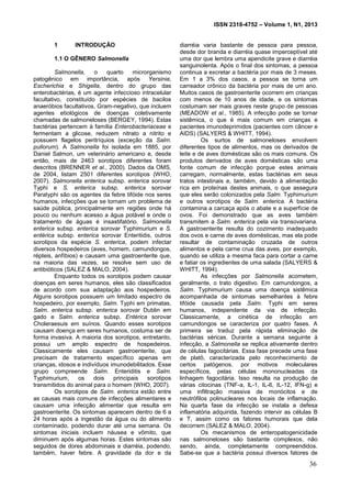 ISSN 2318-4752 – Volume 1, N1, 2013
8
1 INTRODUÇÃO
1.1 O GÊNERO Salmonella
Salmonella, o quarto microrganismo
patogênico em importância, após Yersinia,
Escherichia e Shigella, dentro do grupo das
enterobactérias, é um agente infeccioso intracelular
facultativo, constituído por espécies de bacilos
anaeróbios facultativos, Gram-negativo, que incluem
agentes etiológicos de doenças coletivamente
chamadas de salmoneloses (BERGEY, 1994). Estas
bactérias pertencem à família Enterobacteriaceae e
fermentam a glicose, reduzem nitrato a nitrito e
possuem flagelos peritríquios (exceção da Salm.
pullorum). A Salmonella foi isolada em 1885, por
Daniel Salmon, um veterinário americano e, desde
então, mais de 2463 sorotipos diferentes foram
descritos (BRENNER et al., 2000). Dados da OMS,
de 2004, listam 2501 diferentes sorotipos (WHO,
2007). Salmonella enterica subsp. enterica sorovar
Typhi e S. enterica subsp. enterica sorovar
Paratyphi são os agentes da febre tifóide nos seres
humanos, infecções que se tornam um problema de
saúde pública, principalmente em regiões onde há
pouco ou nenhum acesso a água potável e onde o
tratamento de águas é insastifatório. Salmonella
enterica subsp. enterica sorovar Typhimurium e S.
entérica subsp. enterica sorovar Enteritidis, outros
sorotipos da espécie S. enterica, podem infectar
diversos hospedeiros (aves, homem, camundongos,
répteis, anfíbios) e causam uma gastroenterite que,
na maioria das vezes, se resolve sem uso de
antibióticos (SALEZ & MALO, 2004).
Enquanto todos os sorotipos podem causar
doenças em seres humanos, eles são classificados
de acordo com sua adaptação aos hospedeiros.
Alguns sorotipos possuem um limitado espectro de
hospedeiro, por exemplo, Salm. Typhi em primatas,
Salm. enterica subsp. enterica sorovar Dublin em
gado e Salm. enterica subsp. Entérica sorovar
Choleraesuis em suínos. Quando esses sorotipos
causam doença em seres humanos, costuma ser de
forma invasiva. A maioria dos sorotipos, entretanto,
possui um amplo espectro de hospedeiros.
Classicamente eles causam gastroenterite, que
precisam de tratamento específico apenas em
crianças, idosos e indivíduos imunodebilitados. Esse
grupo compreende Salm. Enteriditis e Salm.
Typhimurium, os dois principais sorotipos
transmitidos do animal para o homem (WHO, 2007).
Os sorotipos de Salm. enterica estão entre
as causas mais comuns de infecções alimentares e
causam uma infecção alimentar que resulta em
gastroenterite. Os sintomas aparecem dentro de 6 a
24 horas após a ingestão da água ou do alimento
contaminado, podendo durar até uma semana. Os
sintomas iniciais incluem náusea e vômito, que
diminuem após algumas horas. Estes sintomas são
seguidos de dores abdominais e diarréia, podendo,
também, haver febre. A gravidade da dor e da
diarréia varia bastante de pessoa para pessoa,
desde dor branda e diarréia quase imperceptível até
uma dor que lembra uma apendicite grave e diarréia
sanguinolenta. Após o final dos sintomas, a pessoa
continua a excretar a bactéria por mais de 3 meses.
Em 1 a 3% dos casos, a pessoa se torna um
carreador crônico da bactéria por mais de um ano.
Muitos casos de gastroenterite ocorrem em crianças
com menos de 10 anos de idade, e os sintomas
costumam ser mais graves neste grupo de pessoas
(MEADOW et al., 1985). A infecção pode se tornar
sistêmica, o que é mais comum em crianças e
pacientes imunodeprimidos (pacientes com câncer e
AIDS) (SALYERS & WHITT, 1994).
Os surtos de salmoneloses envolvem
diferentes tipos de alimentos, mas os derivados de
leite e de aves domésticas são os mais comuns. Os
produtos derivados de aves domésticas são uma
fonte comum de infecção porque estes animais
carregam, normalmente, estas bactérias em seus
tratos intestinais e, também, devido à alimentação
rica em proteínas destes animais, o que assegura
que eles serão colonizados pela Salm. Typhimurium
e outros sorotipos de Salm. enterica. A bactéria
contamina a carcaça após o abate e a superfície de
ovos. Foi demonstrado que as aves também
transmitem a Salm. enterica pela via transovariana.
A gastroenterite resulta do cozimento inadequado
dos ovos e carne de aves domésticas, mas ela pode
resultar de contaminação cruzada de outros
alimentos e pela carne crua das aves, por exemplo,
quando se utiliza a mesma faca para cortar a carne
e fatiar os ingredientes de uma salada (SALYERS &
WHITT, 1994).
As infecções por Salmonella acometem,
geralmente, o trato digestivo. Em camundongos, a
Salm. Typhimurium causa uma doença sistêmica
acompanhada de sintomas semelhantes à febre
tifóide causada pela Salm. Typhi em seres
humanos, independente da via de infecção.
Classicamente, a cinética de infecção em
camundongos se caracteriza por quatro fases. A
primeira se traduz pela rápida eliminação de
bactérias séricas. Durante a semana seguinte à
infecção, a Salmonella se replica ativamente dentro
de células fagocitárias. Essa fase precede uma fase
de platô, caracterizada pelo reconhecimento de
certos patógenos, por motivos moleculares
específicos, pelas células mononucleadas da
linhagem fagocitária. Isso resulta na produção de
várias citocinas (TNF-a, IL-1, IL-6, IL-12, IFN-g) e
uma infiltração massiva de monócitos e de
neutrófilos polinucleares nos locais de inflamação.
Na quarta fase da infecção se instala a defesa
inflamatória adquirida, fazendo intervir as células B
e T, assim como os fatores humorais que dela
decorrem (SALEZ & MALO, 2004).
Os mecanismos de enteropatogenicidade
nas salmoneloses são bastante complexos, não
sendo, ainda, completamente compreendidos.
Sabe-se que a bactéria possui diversos fatores de
36
 