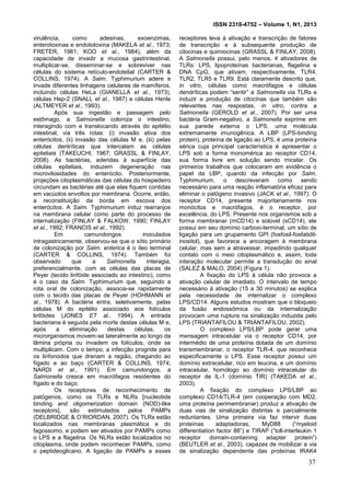 ISSN 2318-4752 – Volume 1, N1, 2013
2
virulência, como adesinas, exoenzimas,
enterotoxinas e endototoxina (MAKELA et al., 1973;
FRETER, 1981; KOO et al., 1984), além da
capacidade de invadir a mucosa gastrintestinal,
multiplicar-se, disseminar-se e sobreviver nas
células do sistema retículo-endotelial (CARTER &
COLLINS, 1974). A Salm. Typhimurium adere e
invade diferentes linhagens celulares de mamíferos,
incluindo células HeLa (GIANELLA et al., 1973),
células Hep-2 (SNALL et al., 1987) e células Henle
(ALTMEYER et al., 1993).
Após sua ingestão e passagem pelo
estômago, a Salmonella coloniza o intestino,
interagindo com e translocando através do epitélio
intestinal, via três rotas: (i) invasão ativa dos
enterócitos, (ii) invasão das células M e, (iii) pelas
células dentríticas que intercalam as células
epiteliais (TAKEUCHI, 1967; GRASSL & FINLAY,
2008). As bactérias, aderidas à superfície das
células epiteliais, induzem degeneração nas
microvilosidades do enterócito. Posteriormente,
projeções citoplasmáticas das células do hospedeiro
circundam as bactérias até que elas fiquem contidas
em vacúolos envoltos por membrana. Ocorre, então,
a reconstituição da borda em escova dos
enterócitos. A Salm. Typhimurium induz rearranjos
na membrana celular como parte do processo de
internalização (FINLAY & FALKOW, 1990; FINLAY
et al., 1992; FRANCIS et al., 1992).
Em camundongos inoculados
intragastricamente, observou-se que o sítio primário
de colonização por Salm. enterica é o íleo terminal
(CARTER & COLLINS, 1974). Também foi
observado que a Salmonella interagia,
preferencialmente, com as células das placas de
Peyer (tecido linfóide associado ao intestino), como
é o caso da Salm. Typhimurium que, seguindo a
rota oral de colonização, associa-se rapidamente
com o tecido das placas de Peyer (HOHMANN et
al., 1978). A bactéria entra, seletivamente, pelas
células M do epitélio associado aos folículos
linfóides (JONES ET al., 1994). A entrada
bacteriana é seguida pela morte destas células M e,
após a eliminação destas células, os
microrganismos movem-se lateralmente ao longo da
lâmina própria ou invadem os folículos, onde se
multiplicam. Com o tempo, a infecção progride para
os linfonodos que drenam a região, chegando ao
fígado e ao baço (CARTER & COLLINS, 1974;
NARDI et al., 1991). Em camundongos, a
Salmonella cresce em macrófagos residentes do
fígado e do baço.
Os receptores de reconhecimento de
patógenos, como os TLRs e NLRs [nucleotide
binding and oligomerization domain (NOD)-like
receptors], são estimulados pelos PAMPs
(DELBRIDGE & O’RIORDAN, 2007). Os TLRs estão
localizados nas membranas plasmática e do
fagossomo, e podem ser ativados por PAMPs como
o LPS e a flagelina. Os NLRs estão localizados no
citoplasma, onde podem reconhecer PAMPs, como
o peptideoglicano. A ligação de PAMPs a esses
receptores leva à ativação e transcrição de fatores
de transcrição e à subsequente produção de
citocinas e quimiocinas (GRASSL & FINLAY, 2008).
A Salmonella possui, pelo menos, 4 ativadores de
TLRs: LPS, lipoproteínas bacterianas, flagelina e
DNA CpG, que ativam, respectivamente, TLR4,
TLR2, TLR5 e TLR9. Está claramente descrito que,
in vitro, células como macrófagos e células
dendríticas podem “sentir” a Salmonella via TLRs e
induzir a produção de citocinas que também são
relevantes nas respostas, in vitro, contra a
Salmonella (GEROLD et al., 2007). Por ser uma
bactéria Gram-negativo, a Salmonella exprime em
sua parede externa o LPS, uma molécula
extremamente imunogênica. A LBP (LPS-binding
protein), proteína de ligação ao LPS, é uma proteína
sérica cuja principal característica é apresentar o
LPS sob a forma monomérica ao receptor CD14,
sua forma livre em solução sendo micelar. Os
primeiros trabalhos que colocaram em evidência o
papel da LBP, quando da infecção por Salm.
Typhimurium, o descreveram como sendo
necessário para uma reação inflamatória eficaz para
eliminar o patógeno invasivo (JACK et al., 1997). O
receptor CD14, presente majoritariamente nos
monócitos e macrófagos, é o receptor, por
excelência, do LPS. Presente nos organismos sob a
forma membranar (mCD14) e solúvel (sCD14), ele
possui em seu domínio carboxi-terminal, um sítio de
ligação para um grupamento GPI (fosfosil-fosfatidil-
inositol), que favorece a ancoragem à membrana
celular, mas sem a atravessar, impedindo qualquer
contato com o meio citoplasmático e, assim, toda
interação molecular permite a transdução do sinal
(SALEZ & MALO, 2004) (Figura 1).
A fixação do LPS à célula não provoca a
ativação celular de imediato. O intervalo de tempo
necessário à ativação (15 a 30 minutos) se explica
pela necessidade de internalizar o complexo
LPS/CD14. Alguns estudos mostram que o bloqueio
da fusão endossômica ou da internalização
provocam uma ruptura na sinalização induzida pelo
LPS (TRIANTAFILOU & TRIANTAFILOU, 2002).
O complexo LPS/LBP pode gerar uma
mensagem intracelular via o receptor CD14, por
intermédio de uma proteína dotada de um domínio
transmembranar, o receptor TLR-4, que reconhece
especificamente o LPS. Esse receptor possui um
domínio extracelular, rico em leucina, e um domínio
intracelular, homólogo ao domínio intracelular do
receptor de IL-1 (domínio TIR) (TAKEDA et al.,
2003).
A fixação do complexo LPS/LBP ao
complexo CD14/TLR-4 (em cooperação com MD2,
uma proteína perimembranar) produz a ativação de
duas vias de sinalização distintas e parcialmente
reduntantes. Uma primeira via faz intervir duas
proteínas adaptadoras, MyD88 (“myeloid
differentiation factor 88”) e TIRAP (“toll-interleukin 1
receptor domain-containing adapter protein”)
(BEUTLER et al., 2003), capazes de mobilizar a via
de sinalização dependente das proteínas IRAK4
37
 