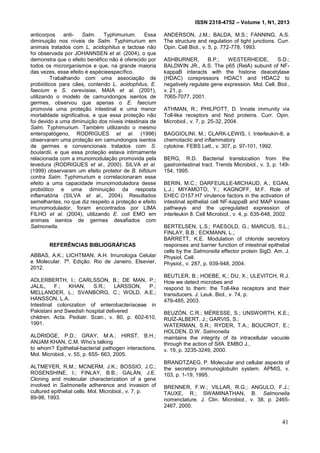 ISSN 2318-4752 – Volume 1, N1, 2013
6
anticorpos anti- Salm. Typhimurium. Essa
diminuição nos níveis de Salm. Typhimurium em
animais tratados com L. acidophilus e lactose não
foi observada por JOHANNSEN et al. (2004), o que
demonstra que o efeito benéfico não é oferecido por
todos os microrganismos e que, na grande maioria
das vezes, esse efeito é espécieespecífico.
Trabalhando com uma associação de
probióticos para cães, contendo L. acidophilus, E.
faecium e S. cerevisiae, MAIA et al. (2001),
utilizando o modelo de camundongos isentos de
germes, observou que apenas o E. faecium
promovia uma proteção intestinal e uma menor
mortalidade significativa, e que essa proteção não
foi devido a uma diminuição dos níveis intestinais de
Salm. Typhimurium. Também utilizando o mesmo
enteropatógeno, RODRIGUES et al. (1996)
observaram uma proteção em camundongos isentos
de germes e convencionais tratados com S.
boulardii, e que essa proteção estava intimamente
relacionada com a imunomodulação promovida pela
levedura (RODRIGUES et al., 2000). SILVA et al.
(1999) observaram um efeito protetor de B. bifidum
contra Salm. Typhimurium e correlacionaram esse
efeito a uma capacidade imunomoduladora desse
probiótico e uma diminuição da resposta
inflamatória (SILVA et al., 2004). Resultados
semelhantes, no que diz respeito a proteção e efeito
imunomodulador, foram encontrados por LIMA
FILHO et al. (2004), utilizando E. coli EMO em
animais isentos de germes desafiados com
Salmonella.
REFERÊNCIAS BIBLIOGRÁFICAS
ABBAS, A.K.; LICHTMAN, A.H. Imunologia Celular
e Molecular. 7ª. Edição. Rio de Janeiro, Elsevier,
2012.
ADLERBERTH, I.; CARLSSON, B.; DE MAN, P.;
JALIL, F.; KHAN, S.R.; LARSSON, P.;
MELLANDER, L.; SVANBORG, C.; WOLD, A.E.;
HANSSON, L.A.
Intestinal colonization of enterobacteriaceae in
Pakistani and Swedish hospital delivered
children. Acta. Pediatr. Scan., v. 80, p. 602-610,
1991.
ALDRIDGE, P.D.; GRAY, M.A.; HIRST, B.H.;
ANJAM KHAN, C.M. Who’s talking
to whom? Epithelial-bacterial pathogen interactions.
Mol. Microbiol., v. 55, p. 655- 663, 2005.
ALTMEYER, R.M.; MCNERM, J.K.; BOSSIO, J.C.;
ROSENSHINE, I.; FINLAY, B.B.; GALÁN, J.E.
Cloning and molecular characterization of a gene
involved in Salmonella adherence and invasion of
cultured epithelial cells. Mol. Microbiol., v. 7, p.
89-98, 1993.
ANDERSON, J.M.; BALDA, M.S.; FANNING, A.S.
The structure and regulation of tight junctions. Curr.
Opin. Cell Biol., v. 5, p. 772-778, 1993.
ASHBURNER, B.P.; WESTERHEIDE, S.D.;
BALDWIN JR., A.S. The p65 (RelA) subunit of NF-
kappaB interacts with the histone deacetylase
(HDAC) corepressors HDAC1 and HDAC2 to
negatively regulate gene expression. Mol. Cell. Biol.,
v. 21, p.
7065-7077, 2001.
ATHMAN, R.; PHILPOTT, D. Innate immunity via
Toll-like receptors and Nod proteins. Curr. Opin.
Microbiol., v. 7, p. 25-32, 2004.
BAGGIOLINI, M.; CLARK-LEWIS, I. Interleukin-8, a
chemotactic and inflammatory
cytokine. FEBS Lett., v. 307, p. 97-101, 1992.
BERG, R.D. Bacterial translocation from the
gastrointestinal tract. Trends Microbiol., v. 3, p. 149-
154, 1995.
BERIN, M.C.; DARFEUILLE-MICHAUD, A.; EGAN,
L.J.; MIYAMOTO, Y.; KAGNOFF, M.F. Role of
EHEC O157:H7 virulence factors in the activation of
intestinal epithelial cell NF-kappaB and MAP kinase
pathways and the upregulated expression of
interleukin 8. Cell Microbiol., v. 4, p. 635-648, 2002.
BERTELSEN, L.S.; PAESOLD, G.; MARCUS, S.L.;
FINLAY, B.B.; ECKMANN, L.;
BARRETT, K.E. Modulation of chloride secretory
responses and barrier function of intestinal epithelial
cells by the Salmonella effector protein SigD. Am. J.
Physiol. Cell.
Physiol., v. 287, p. 939-948, 2004.
BEUTLER, B.; HOEBE, K.; DU, X.; ULEVITCH, R.J.
How we detect microbes and
respond to them: the Toll-like receptors and their
transducers. J. Leuk. Biol., v. 74, p.
479-485, 2003.
BEUZÓN, C.R.; MÉRESSE, S.; UNSWORTH, K.E.;
RUÍZ-ALBERT, J.; GARVIS, S.;
WATERMAN, S.R.; RYDER, T.A.; BOUCROT, E.;
HOLDEN, D.W. Salmonella
maintains the integrity of its intracellular vacuole
through the action of SifA. EMBO J.,
v. 19, p. 3235-3249, 2000.
BRANDTZAEG, P. Molecular and cellular aspects of
the secretory immunoglobulin system. APMIS, v.
103, p. 1-19, 1995.
BRENNER, F.W.; VILLAR, R.G.; ANGULO, F.J.;
TAUXE, R.; SWAMINATHAN, B. Salmonella
nomenclature. J. Clin. Microbiol., v. 38, p. 2465-
2467, 2000.
41
 