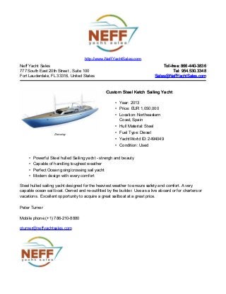 Neff Yacht Sales
777 South East 20th Street , Suite 100
Fort Lauderdale, FL 33316, United States
Toll-free: 866-440-3836Toll-free: 866-440-3836
Tel: 954.530.3348Tel: 954.530.3348
Sales@NeffYachtSales.comSales@NeffYachtSales.com
Drawing
Custom Steel Ketch Sailing YachtCustom Steel Ketch Sailing Yacht
• Year: 2013
• Price: EUR 1,050,000
• Location: Northeastern
Coast, Spain
• Hull Material: Steel
• Fuel Type: Diesel
• YachtWorld ID: 2494049
• Condition: Used
http://www.NeffYachtSales.com
• Powerful Steel hulled Sailing yacht - strengh and beauty
• Capable of handling toughest weather
• Perfect Ocean going/crossing sail yacht
• Modern design with every comfort
Steel hulled sailing yacht designed for the heaviest weather to ensure safety and comfort. A very
capable ocean sail boat. Owned and re-outfitted by the builder. Use as a live aboard or for charters or
vacations. Excellent opportunity to acquire a great sailboat at a great price.
Peter Turner
Mobile phone (+1) 786-210-8880
pturner@neffyachtsales.com
 