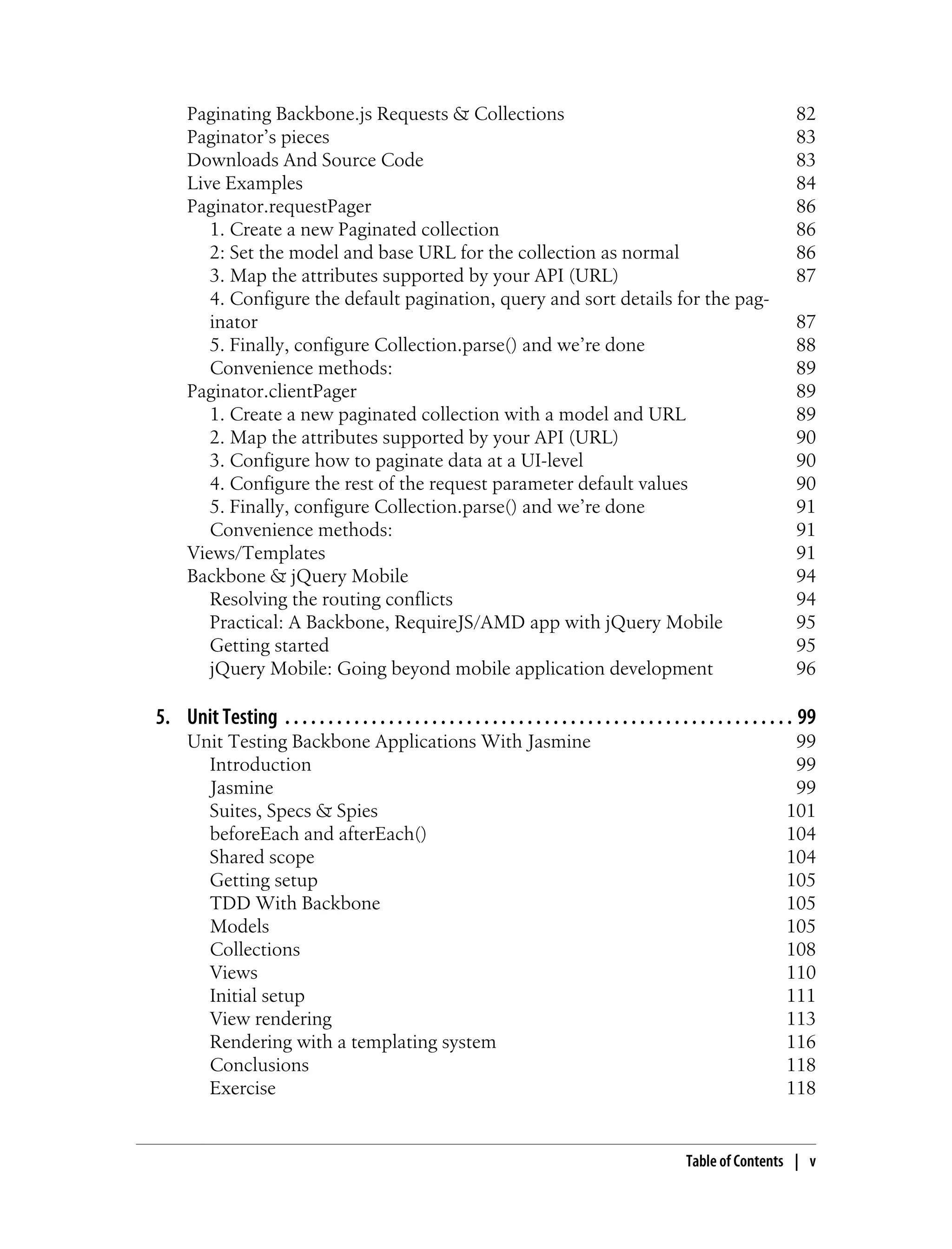 Paginating Backbone.js Requests & Collections 82
Paginator’s pieces 83
Downloads And Source Code 83
Live Examples 84
Paginator.requestPager 86
1. Create a new Paginated collection 86
2: Set the model and base URL for the collection as normal 86
3. Map the attributes supported by your API (URL) 87
4. Configure the default pagination, query and sort details for the pag-
inator 87
5. Finally, configure Collection.parse() and we’re done 88
Convenience methods: 89
Paginator.clientPager 89
1. Create a new paginated collection with a model and URL 89
2. Map the attributes supported by your API (URL) 90
3. Configure how to paginate data at a UI-level 90
4. Configure the rest of the request parameter default values 90
5. Finally, configure Collection.parse() and we’re done 91
Convenience methods: 91
Views/Templates 91
Backbone & jQuery Mobile 94
Resolving the routing conflicts 94
Practical: A Backbone, RequireJS/AMD app with jQuery Mobile 95
Getting started 95
jQuery Mobile: Going beyond mobile application development 96
5. Unit Testing . . . . . . . . . . . . . . . . . . . . . . . . . . . . . . . . . . . . . . . . . . . . . . . . . . . . . . . . . . . 99
Unit Testing Backbone Applications With Jasmine 99
Introduction 99
Jasmine 99
Suites, Specs & Spies 101
beforeEach and afterEach() 104
Shared scope 104
Getting setup 105
TDD With Backbone 105
Models 105
Collections 108
Views 110
Initial setup 111
View rendering 113
Rendering with a templating system 116
Conclusions 118
Exercise 118
Table of Contents | v
 