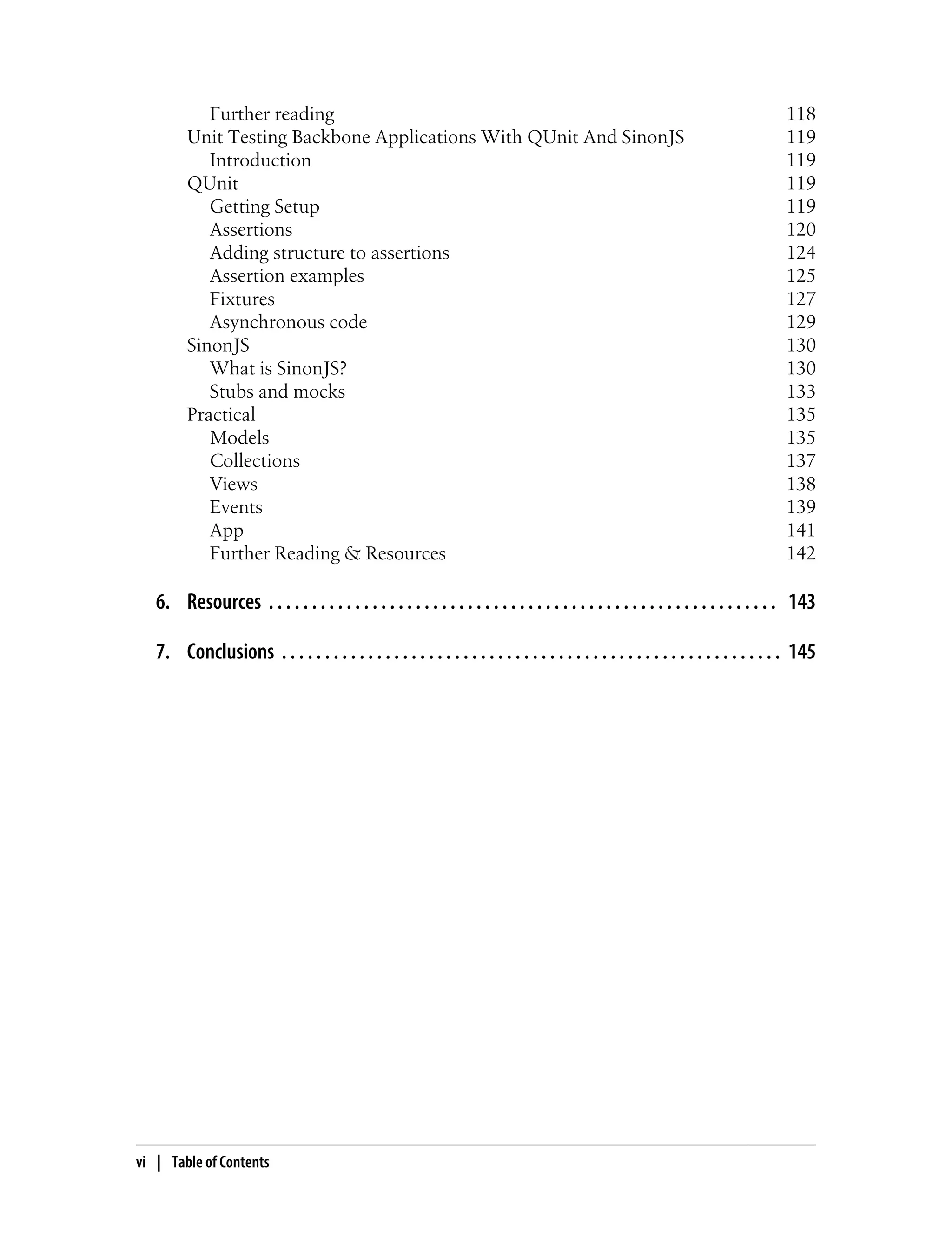 Further reading 118
Unit Testing Backbone Applications With QUnit And SinonJS 119
Introduction 119
QUnit 119
Getting Setup 119
Assertions 120
Adding structure to assertions 124
Assertion examples 125
Fixtures 127
Asynchronous code 129
SinonJS 130
What is SinonJS? 130
Stubs and mocks 133
Practical 135
Models 135
Collections 137
Views 138
Events 139
App 141
Further Reading & Resources 142
6. Resources . . . . . . . . . . . . . . . . . . . . . . . . . . . . . . . . . . . . . . . . . . . . . . . . . . . . . . . . . . . 143
7. Conclusions . . . . . . . . . . . . . . . . . . . . . . . . . . . . . . . . . . . . . . . . . . . . . . . . . . . . . . . . . . 145
vi | Table of Contents
 