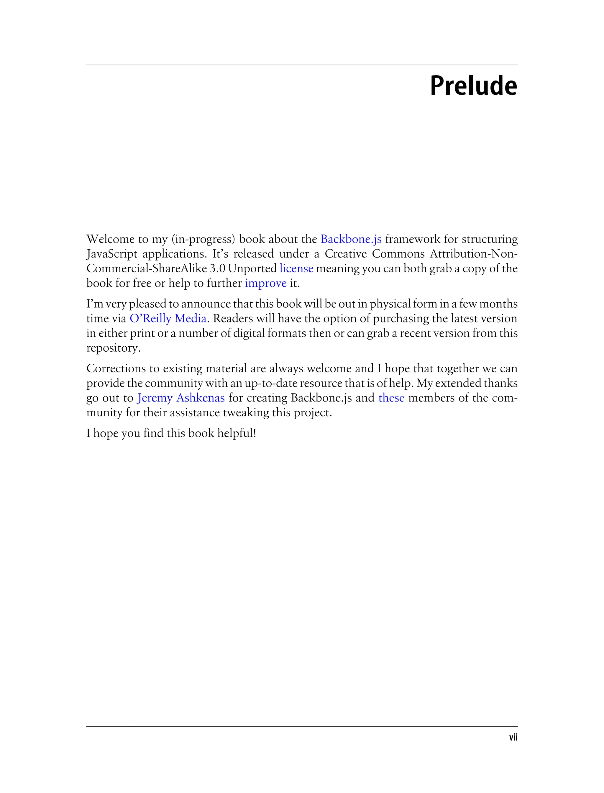 Prelude
Welcome to my (in-progress) book about the Backbone.js framework for structuring
JavaScript applications. It’s released under a Creative Commons Attribution-Non-
Commercial-ShareAlike 3.0 Unported license meaning you can both grab a copy of the
book for free or help to further improve it.
I’m very pleased to announce that this book will be out in physical form in a few months
time via O’Reilly Media. Readers will have the option of purchasing the latest version
in either print or a number of digital formats then or can grab a recent version from this
repository.
Corrections to existing material are always welcome and I hope that together we can
provide the community with an up-to-date resource that is of help. My extended thanks
go out to Jeremy Ashkenas for creating Backbone.js and these members of the com-
munity for their assistance tweaking this project.
I hope you find this book helpful!
vii
 