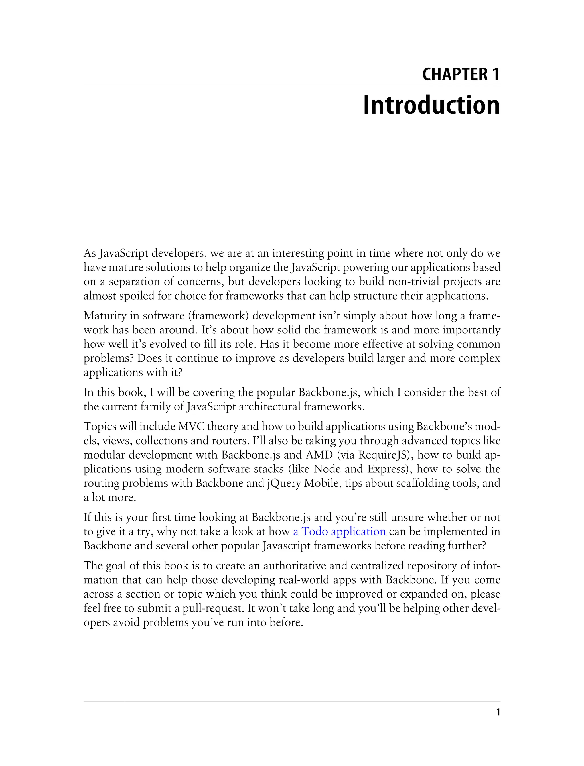 CHAPTER 1
Introduction
As JavaScript developers, we are at an interesting point in time where not only do we
have mature solutions to help organize the JavaScript powering our applications based
on a separation of concerns, but developers looking to build non-trivial projects are
almost spoiled for choice for frameworks that can help structure their applications.
Maturity in software (framework) development isn’t simply about how long a frame-
work has been around. It’s about how solid the framework is and more importantly
how well it’s evolved to fill its role. Has it become more effective at solving common
problems? Does it continue to improve as developers build larger and more complex
applications with it?
In this book, I will be covering the popular Backbone.js, which I consider the best of
the current family of JavaScript architectural frameworks.
Topics will include MVC theory and how to build applications using Backbone’s mod-
els, views, collections and routers. I’ll also be taking you through advanced topics like
modular development with Backbone.js and AMD (via RequireJS), how to build ap-
plications using modern software stacks (like Node and Express), how to solve the
routing problems with Backbone and jQuery Mobile, tips about scaffolding tools, and
a lot more.
If this is your first time looking at Backbone.js and you’re still unsure whether or not
to give it a try, why not take a look at how a Todo application can be implemented in
Backbone and several other popular Javascript frameworks before reading further?
The goal of this book is to create an authoritative and centralized repository of infor-
mation that can help those developing real-world apps with Backbone. If you come
across a section or topic which you think could be improved or expanded on, please
feel free to submit a pull-request. It won’t take long and you’ll be helping other devel-
opers avoid problems you’ve run into before.
1
 