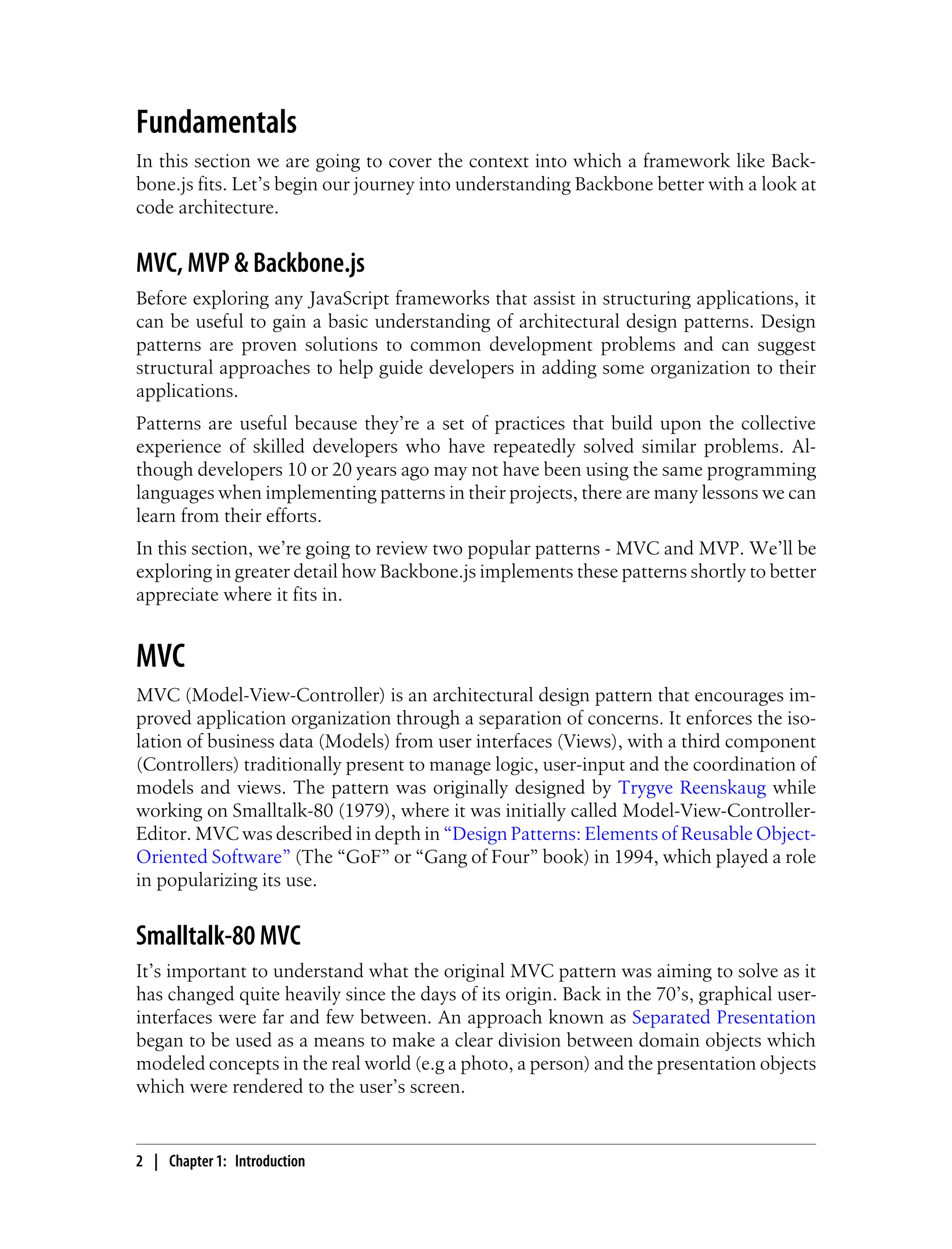 Fundamentals
In this section we are going to cover the context into which a framework like Back-
bone.js fits. Let’s begin our journey into understanding Backbone better with a look at
code architecture.
MVC, MVP & Backbone.js
Before exploring any JavaScript frameworks that assist in structuring applications, it
can be useful to gain a basic understanding of architectural design patterns. Design
patterns are proven solutions to common development problems and can suggest
structural approaches to help guide developers in adding some organization to their
applications.
Patterns are useful because they’re a set of practices that build upon the collective
experience of skilled developers who have repeatedly solved similar problems. Al-
though developers 10 or 20 years ago may not have been using the same programming
languages when implementing patterns in their projects, there are many lessons we can
learn from their efforts.
In this section, we’re going to review two popular patterns - MVC and MVP. We’ll be
exploring in greater detail how Backbone.js implements these patterns shortly to better
appreciate where it fits in.
MVC
MVC (Model-View-Controller) is an architectural design pattern that encourages im-
proved application organization through a separation of concerns. It enforces the iso-
lation of business data (Models) from user interfaces (Views), with a third component
(Controllers) traditionally present to manage logic, user-input and the coordination of
models and views. The pattern was originally designed by Trygve Reenskaug while
working on Smalltalk-80 (1979), where it was initially called Model-View-Controller-
Editor. MVC was described in depth in “Design Patterns: Elements of Reusable Object-
Oriented Software” (The “GoF” or “Gang of Four” book) in 1994, which played a role
in popularizing its use.
Smalltalk-80 MVC
It’s important to understand what the original MVC pattern was aiming to solve as it
has changed quite heavily since the days of its origin. Back in the 70’s, graphical user-
interfaces were far and few between. An approach known as Separated Presentation
began to be used as a means to make a clear division between domain objects which
modeled concepts in the real world (e.g a photo, a person) and the presentation objects
which were rendered to the user’s screen.
2 | Chapter 1: Introduction
 