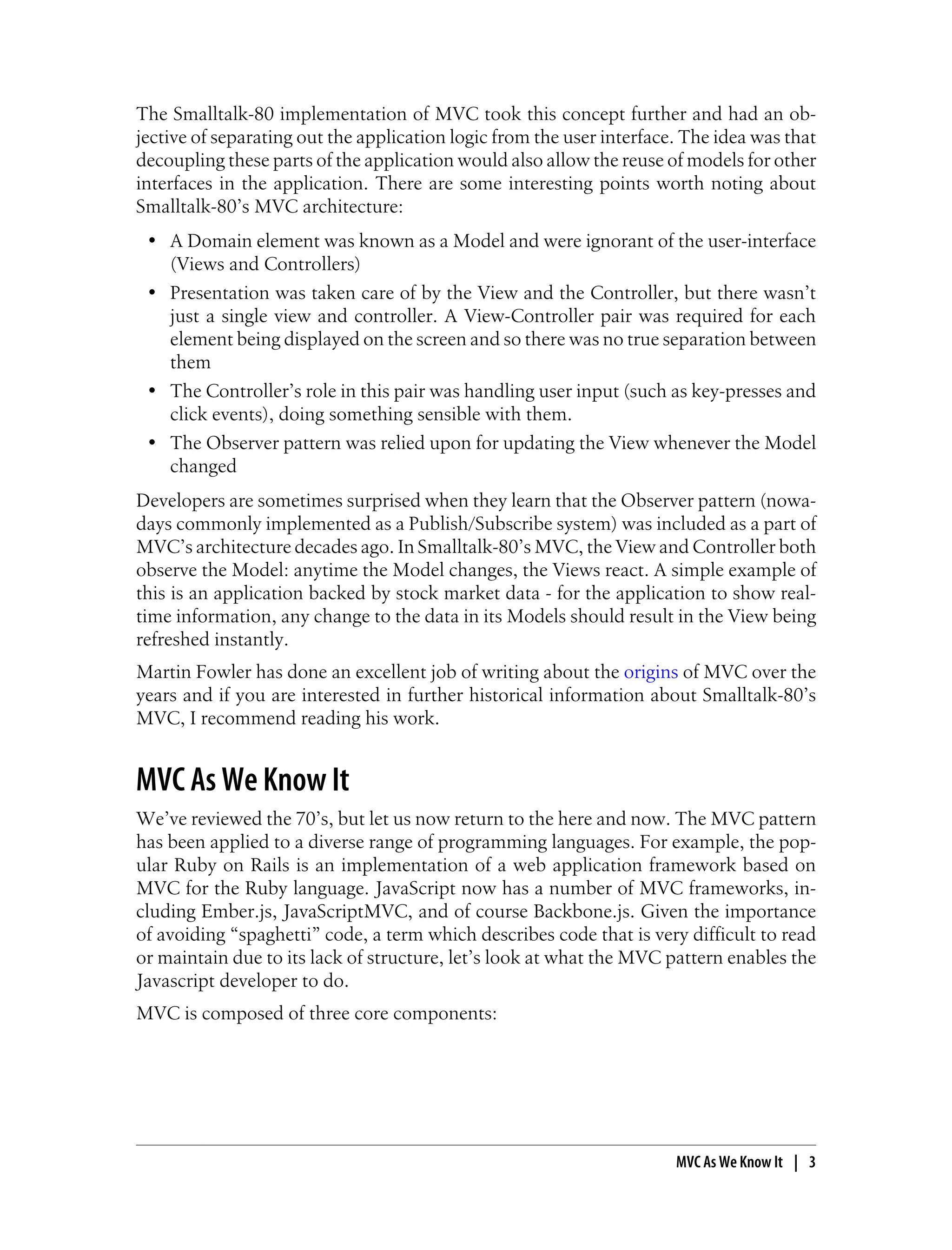 The Smalltalk-80 implementation of MVC took this concept further and had an ob-
jective of separating out the application logic from the user interface. The idea was that
decoupling these parts of the application would also allow the reuse of models for other
interfaces in the application. There are some interesting points worth noting about
Smalltalk-80’s MVC architecture:
• A Domain element was known as a Model and were ignorant of the user-interface
(Views and Controllers)
• Presentation was taken care of by the View and the Controller, but there wasn’t
just a single view and controller. A View-Controller pair was required for each
element being displayed on the screen and so there was no true separation between
them
• The Controller’s role in this pair was handling user input (such as key-presses and
click events), doing something sensible with them.
• The Observer pattern was relied upon for updating the View whenever the Model
changed
Developers are sometimes surprised when they learn that the Observer pattern (nowa-
days commonly implemented as a Publish/Subscribe system) was included as a part of
MVC’s architecture decades ago. In Smalltalk-80’s MVC, the View and Controller both
observe the Model: anytime the Model changes, the Views react. A simple example of
this is an application backed by stock market data - for the application to show real-
time information, any change to the data in its Models should result in the View being
refreshed instantly.
Martin Fowler has done an excellent job of writing about the origins of MVC over the
years and if you are interested in further historical information about Smalltalk-80’s
MVC, I recommend reading his work.
MVC As We Know It
We’ve reviewed the 70’s, but let us now return to the here and now. The MVC pattern
has been applied to a diverse range of programming languages. For example, the pop-
ular Ruby on Rails is an implementation of a web application framework based on
MVC for the Ruby language. JavaScript now has a number of MVC frameworks, in-
cluding Ember.js, JavaScriptMVC, and of course Backbone.js. Given the importance
of avoiding “spaghetti” code, a term which describes code that is very difficult to read
or maintain due to its lack of structure, let’s look at what the MVC pattern enables the
Javascript developer to do.
MVC is composed of three core components:
MVC As We Know It | 3
 