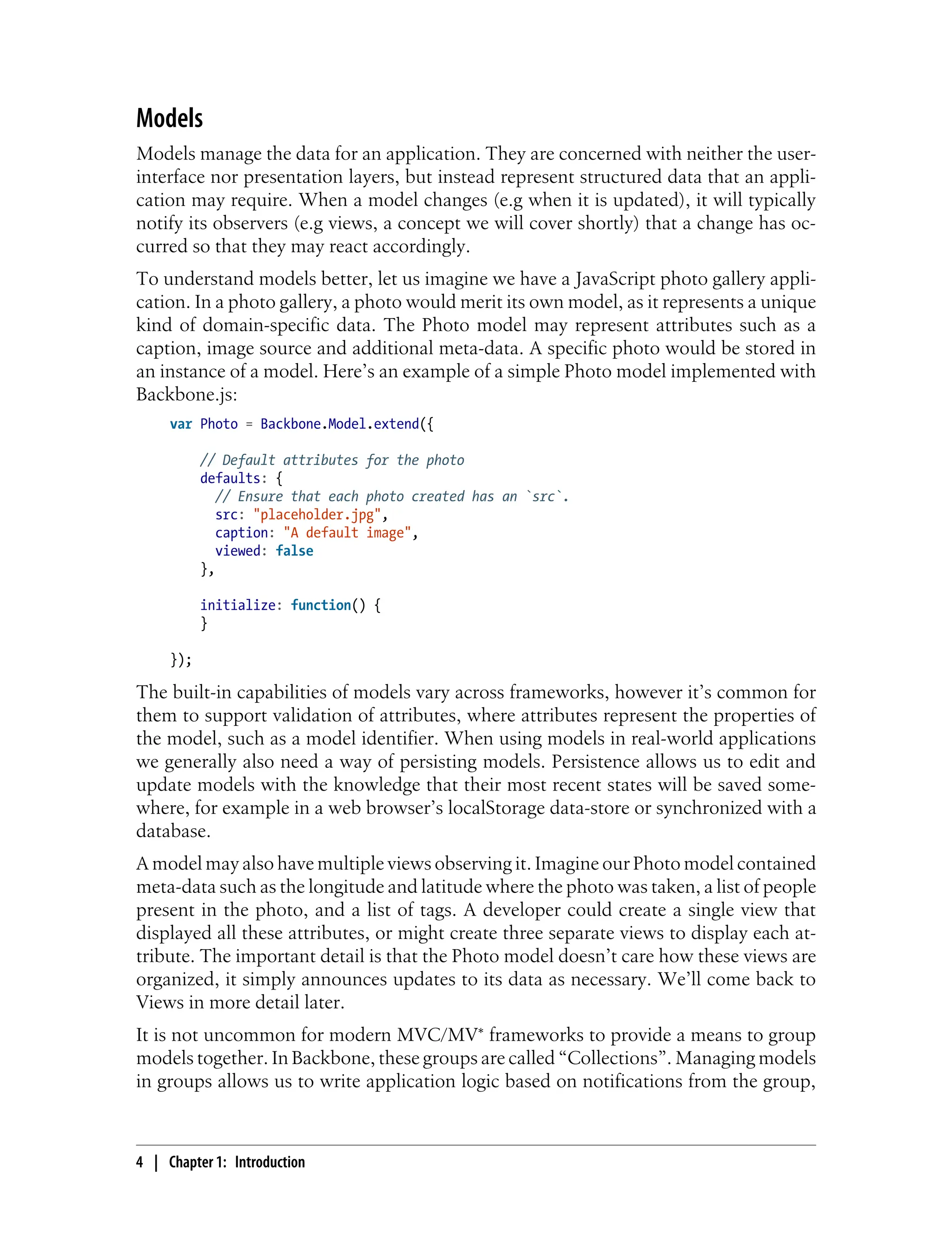 Models
Models manage the data for an application. They are concerned with neither the user-
interface nor presentation layers, but instead represent structured data that an appli-
cation may require. When a model changes (e.g when it is updated), it will typically
notify its observers (e.g views, a concept we will cover shortly) that a change has oc-
curred so that they may react accordingly.
To understand models better, let us imagine we have a JavaScript photo gallery appli-
cation. In a photo gallery, a photo would merit its own model, as it represents a unique
kind of domain-specific data. The Photo model may represent attributes such as a
caption, image source and additional meta-data. A specific photo would be stored in
an instance of a model. Here’s an example of a simple Photo model implemented with
Backbone.js:
var Photo = Backbone.Model.extend({
// Default attributes for the photo
defaults: {
// Ensure that each photo created has an `src`.
src: "placeholder.jpg",
caption: "A default image",
viewed: false
},
initialize: function() {
}
});
The built-in capabilities of models vary across frameworks, however it’s common for
them to support validation of attributes, where attributes represent the properties of
the model, such as a model identifier. When using models in real-world applications
we generally also need a way of persisting models. Persistence allows us to edit and
update models with the knowledge that their most recent states will be saved some-
where, for example in a web browser’s localStorage data-store or synchronized with a
database.
A model may also have multiple views observing it. Imagine our Photo model contained
meta-data such as the longitude and latitude where the photo was taken, a list of people
present in the photo, and a list of tags. A developer could create a single view that
displayed all these attributes, or might create three separate views to display each at-
tribute. The important detail is that the Photo model doesn’t care how these views are
organized, it simply announces updates to its data as necessary. We’ll come back to
Views in more detail later.
It is not uncommon for modern MVC/MV* frameworks to provide a means to group
models together. In Backbone, these groups are called “Collections”. Managing models
in groups allows us to write application logic based on notifications from the group,
4 | Chapter 1: Introduction
 