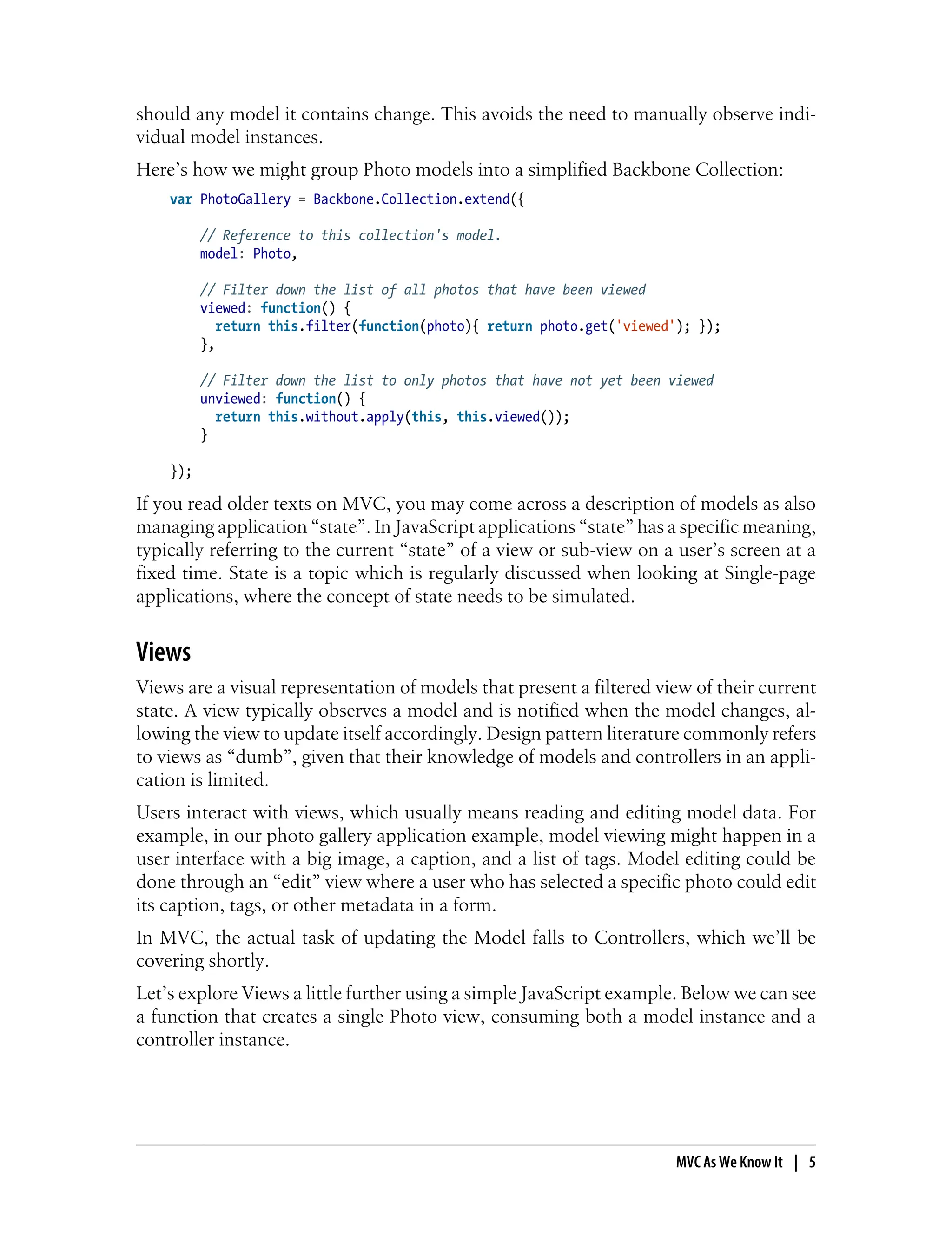 should any model it contains change. This avoids the need to manually observe indi-
vidual model instances.
Here’s how we might group Photo models into a simplified Backbone Collection:
var PhotoGallery = Backbone.Collection.extend({
// Reference to this collection's model.
model: Photo,
// Filter down the list of all photos that have been viewed
viewed: function() {
return this.filter(function(photo){ return photo.get('viewed'); });
},
// Filter down the list to only photos that have not yet been viewed
unviewed: function() {
return this.without.apply(this, this.viewed());
}
});
If you read older texts on MVC, you may come across a description of models as also
managing application “state”. In JavaScript applications “state” has a specific meaning,
typically referring to the current “state” of a view or sub-view on a user’s screen at a
fixed time. State is a topic which is regularly discussed when looking at Single-page
applications, where the concept of state needs to be simulated.
Views
Views are a visual representation of models that present a filtered view of their current
state. A view typically observes a model and is notified when the model changes, al-
lowing the view to update itself accordingly. Design pattern literature commonly refers
to views as “dumb”, given that their knowledge of models and controllers in an appli-
cation is limited.
Users interact with views, which usually means reading and editing model data. For
example, in our photo gallery application example, model viewing might happen in a
user interface with a big image, a caption, and a list of tags. Model editing could be
done through an “edit” view where a user who has selected a specific photo could edit
its caption, tags, or other metadata in a form.
In MVC, the actual task of updating the Model falls to Controllers, which we’ll be
covering shortly.
Let’s explore Views a little further using a simple JavaScript example. Below we can see
a function that creates a single Photo view, consuming both a model instance and a
controller instance.
MVC As We Know It | 5
 