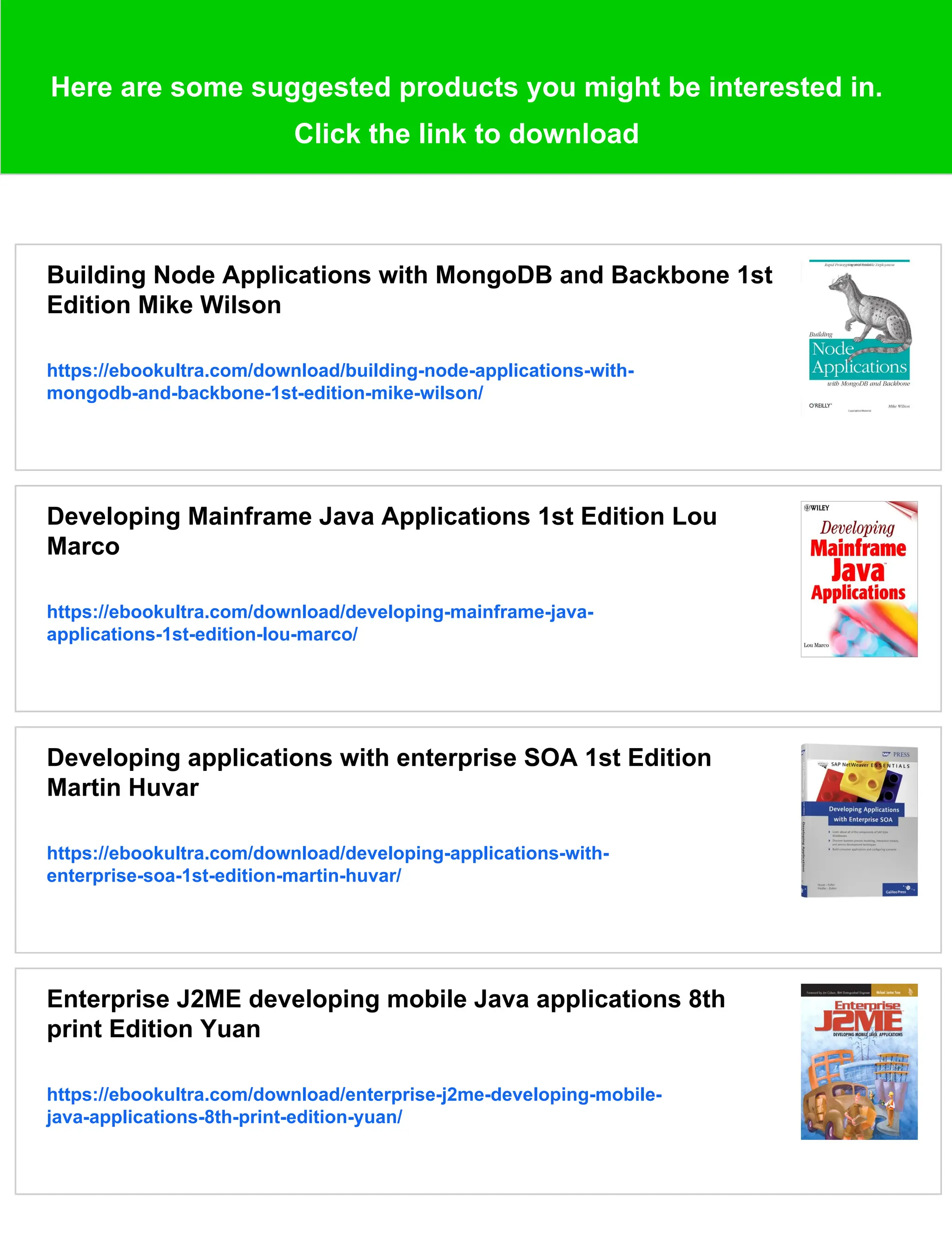Here are some suggested products you might be interested in.
Click the link to download
Building Node Applications with MongoDB and Backbone 1st
Edition Mike Wilson
https://ebookultra.com/download/building-node-applications-with-
mongodb-and-backbone-1st-edition-mike-wilson/
Developing Mainframe Java Applications 1st Edition Lou
Marco
https://ebookultra.com/download/developing-mainframe-java-
applications-1st-edition-lou-marco/
Developing applications with enterprise SOA 1st Edition
Martin Huvar
https://ebookultra.com/download/developing-applications-with-
enterprise-soa-1st-edition-martin-huvar/
Enterprise J2ME developing mobile Java applications 8th
print Edition Yuan
https://ebookultra.com/download/enterprise-j2me-developing-mobile-
java-applications-8th-print-edition-yuan/
 