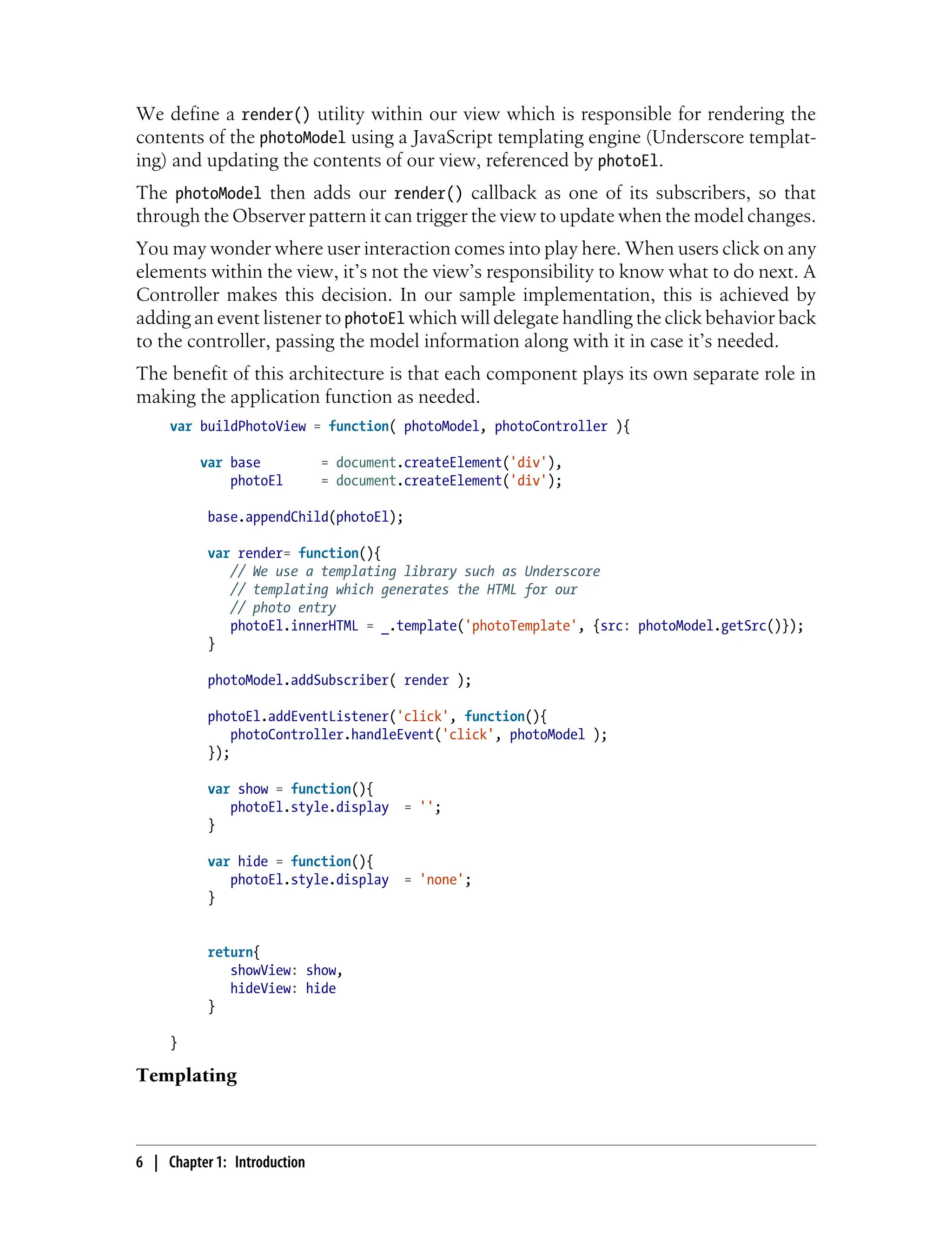 We define a render() utility within our view which is responsible for rendering the
contents of the photoModel using a JavaScript templating engine (Underscore templat-
ing) and updating the contents of our view, referenced by photoEl.
The photoModel then adds our render() callback as one of its subscribers, so that
through the Observer pattern it can trigger the view to update when the model changes.
You may wonder where user interaction comes into play here. When users click on any
elements within the view, it’s not the view’s responsibility to know what to do next. A
Controller makes this decision. In our sample implementation, this is achieved by
adding an event listener to photoEl which will delegate handling the click behavior back
to the controller, passing the model information along with it in case it’s needed.
The benefit of this architecture is that each component plays its own separate role in
making the application function as needed.
var buildPhotoView = function( photoModel, photoController ){
var base = document.createElement('div'),
photoEl = document.createElement('div');
base.appendChild(photoEl);
var render= function(){
// We use a templating library such as Underscore
// templating which generates the HTML for our
// photo entry
photoEl.innerHTML = _.template('photoTemplate', {src: photoModel.getSrc()});
}
photoModel.addSubscriber( render );
photoEl.addEventListener('click', function(){
photoController.handleEvent('click', photoModel );
});
var show = function(){
photoEl.style.display = '';
}
var hide = function(){
photoEl.style.display = 'none';
}
return{
showView: show,
hideView: hide
}
}
Templating
6 | Chapter 1: Introduction
 