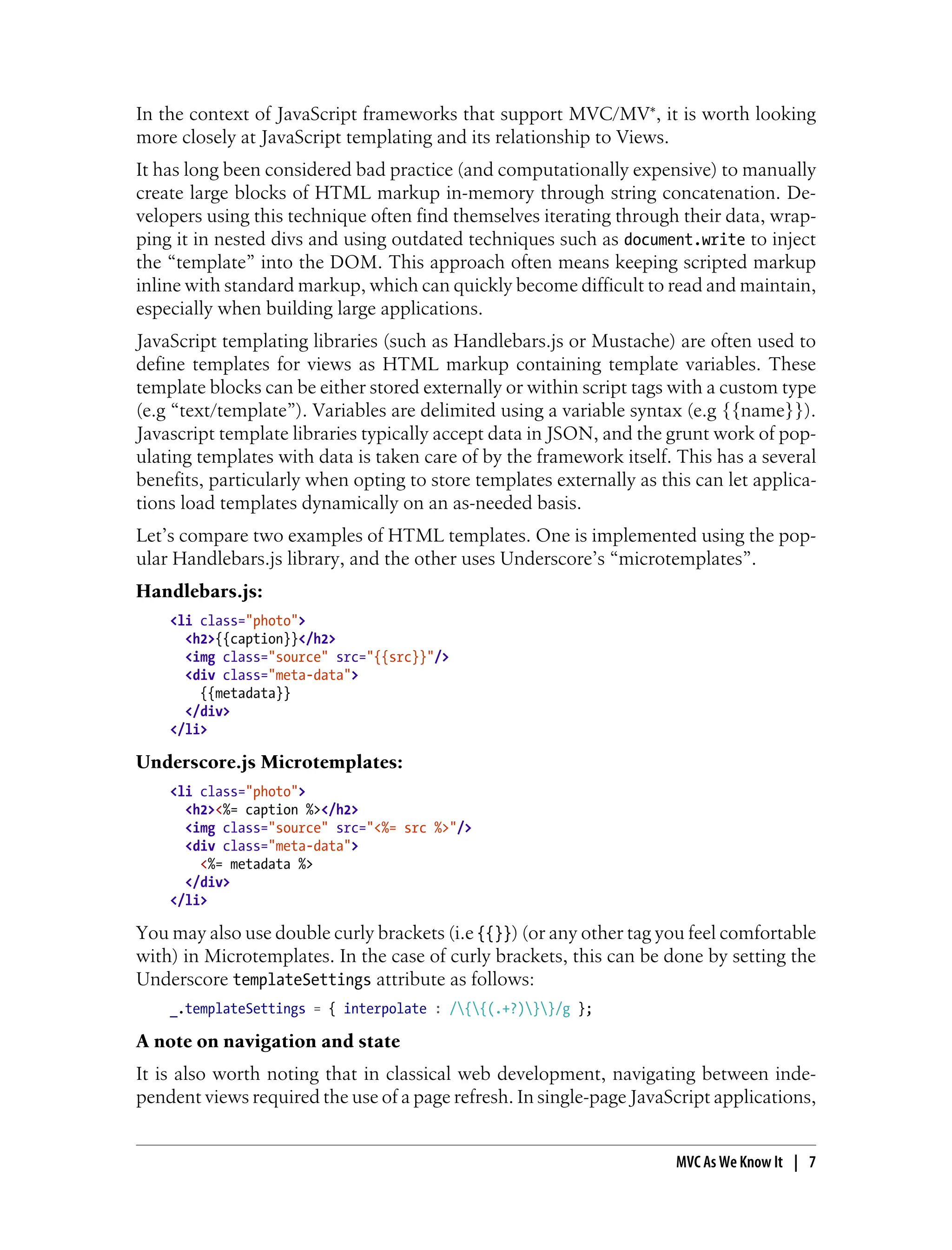 In the context of JavaScript frameworks that support MVC/MV*, it is worth looking
more closely at JavaScript templating and its relationship to Views.
It has long been considered bad practice (and computationally expensive) to manually
create large blocks of HTML markup in-memory through string concatenation. De-
velopers using this technique often find themselves iterating through their data, wrap-
ping it in nested divs and using outdated techniques such as document.write to inject
the “template” into the DOM. This approach often means keeping scripted markup
inline with standard markup, which can quickly become difficult to read and maintain,
especially when building large applications.
JavaScript templating libraries (such as Handlebars.js or Mustache) are often used to
define templates for views as HTML markup containing template variables. These
template blocks can be either stored externally or within script tags with a custom type
(e.g “text/template”). Variables are delimited using a variable syntax (e.g {{name}}).
Javascript template libraries typically accept data in JSON, and the grunt work of pop-
ulating templates with data is taken care of by the framework itself. This has a several
benefits, particularly when opting to store templates externally as this can let applica-
tions load templates dynamically on an as-needed basis.
Let’s compare two examples of HTML templates. One is implemented using the pop-
ular Handlebars.js library, and the other uses Underscore’s “microtemplates”.
Handlebars.js:
<li class="photo">
<h2>{{caption}}</h2>
<img class="source" src="{{src}}"/>
<div class="meta-data">
{{metadata}}
</div>
</li>
Underscore.js Microtemplates:
<li class="photo">
<h2><%= caption %></h2>
<img class="source" src="<%= src %>"/>
<div class="meta-data">
<%= metadata %>
</div>
</li>
You may also use double curly brackets (i.e {{}}) (or any other tag you feel comfortable
with) in Microtemplates. In the case of curly brackets, this can be done by setting the
Underscore templateSettings attribute as follows:
_.templateSettings = { interpolate : /{{(.+?)}}/g };
A note on navigation and state
It is also worth noting that in classical web development, navigating between inde-
pendent views required the use of a page refresh. In single-page JavaScript applications,
MVC As We Know It | 7
 