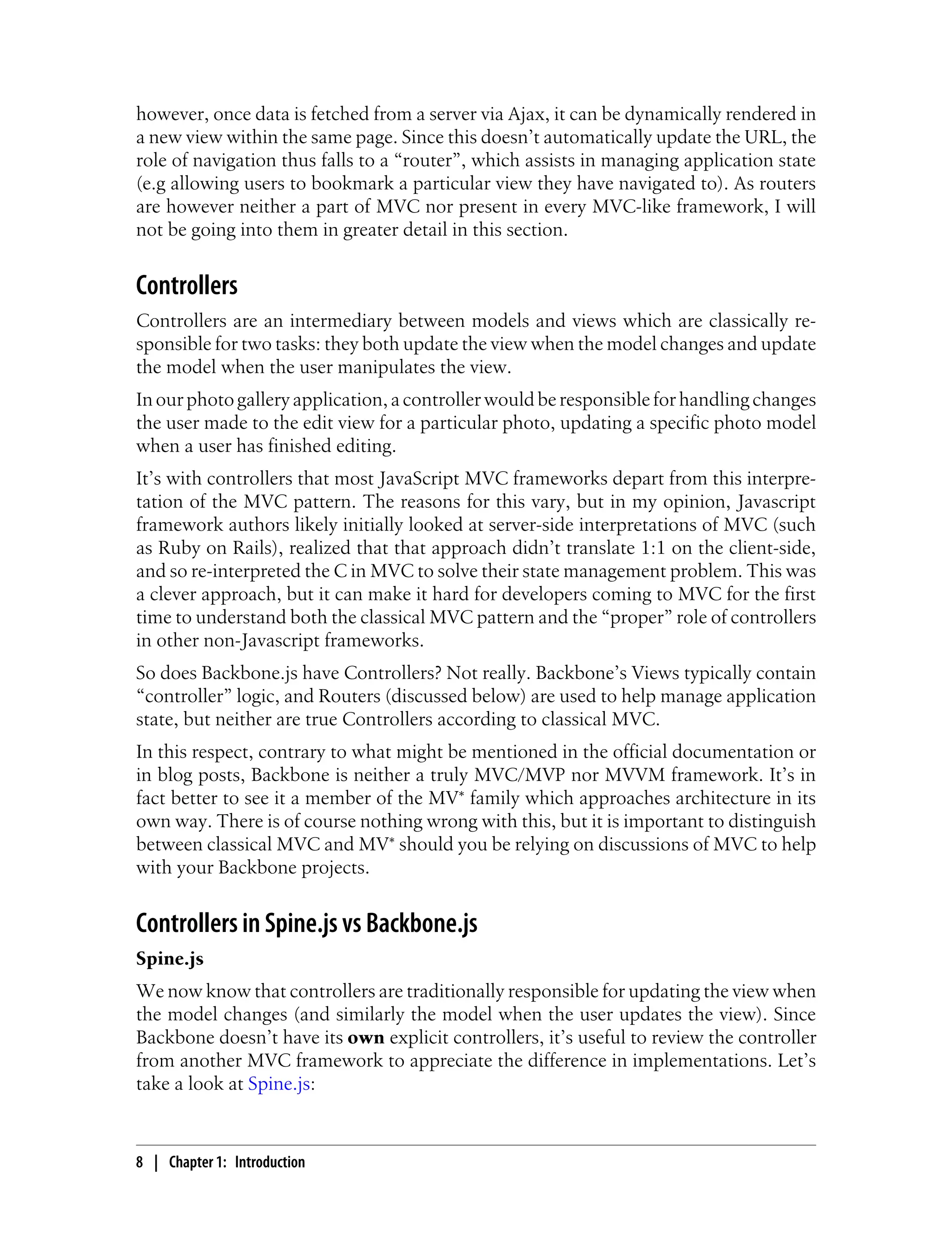however, once data is fetched from a server via Ajax, it can be dynamically rendered in
a new view within the same page. Since this doesn’t automatically update the URL, the
role of navigation thus falls to a “router”, which assists in managing application state
(e.g allowing users to bookmark a particular view they have navigated to). As routers
are however neither a part of MVC nor present in every MVC-like framework, I will
not be going into them in greater detail in this section.
Controllers
Controllers are an intermediary between models and views which are classically re-
sponsible for two tasks: they both update the view when the model changes and update
the model when the user manipulates the view.
In our photo gallery application, a controller would be responsible for handling changes
the user made to the edit view for a particular photo, updating a specific photo model
when a user has finished editing.
It’s with controllers that most JavaScript MVC frameworks depart from this interpre-
tation of the MVC pattern. The reasons for this vary, but in my opinion, Javascript
framework authors likely initially looked at server-side interpretations of MVC (such
as Ruby on Rails), realized that that approach didn’t translate 1:1 on the client-side,
and so re-interpreted the C in MVC to solve their state management problem. This was
a clever approach, but it can make it hard for developers coming to MVC for the first
time to understand both the classical MVC pattern and the “proper” role of controllers
in other non-Javascript frameworks.
So does Backbone.js have Controllers? Not really. Backbone’s Views typically contain
“controller” logic, and Routers (discussed below) are used to help manage application
state, but neither are true Controllers according to classical MVC.
In this respect, contrary to what might be mentioned in the official documentation or
in blog posts, Backbone is neither a truly MVC/MVP nor MVVM framework. It’s in
fact better to see it a member of the MV* family which approaches architecture in its
own way. There is of course nothing wrong with this, but it is important to distinguish
between classical MVC and MV* should you be relying on discussions of MVC to help
with your Backbone projects.
Controllers in Spine.js vs Backbone.js
Spine.js
We now know that controllers are traditionally responsible for updating the view when
the model changes (and similarly the model when the user updates the view). Since
Backbone doesn’t have its own explicit controllers, it’s useful to review the controller
from another MVC framework to appreciate the difference in implementations. Let’s
take a look at Spine.js:
8 | Chapter 1: Introduction
 