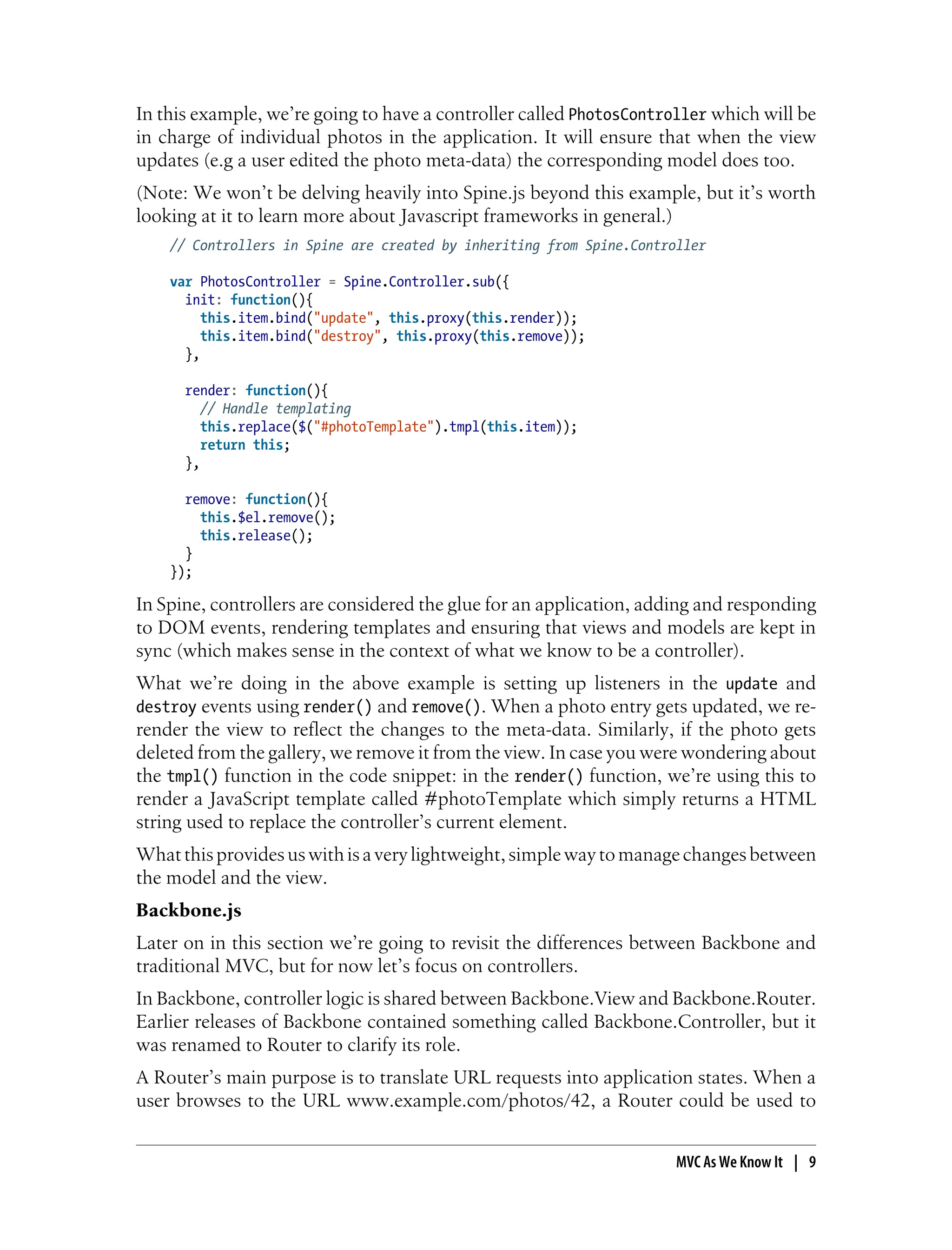 In this example, we’re going to have a controller called PhotosController which will be
in charge of individual photos in the application. It will ensure that when the view
updates (e.g a user edited the photo meta-data) the corresponding model does too.
(Note: We won’t be delving heavily into Spine.js beyond this example, but it’s worth
looking at it to learn more about Javascript frameworks in general.)
// Controllers in Spine are created by inheriting from Spine.Controller
var PhotosController = Spine.Controller.sub({
init: function(){
this.item.bind("update", this.proxy(this.render));
this.item.bind("destroy", this.proxy(this.remove));
},
render: function(){
// Handle templating
this.replace($("#photoTemplate").tmpl(this.item));
return this;
},
remove: function(){
this.$el.remove();
this.release();
}
});
In Spine, controllers are considered the glue for an application, adding and responding
to DOM events, rendering templates and ensuring that views and models are kept in
sync (which makes sense in the context of what we know to be a controller).
What we’re doing in the above example is setting up listeners in the update and
destroy events using render() and remove(). When a photo entry gets updated, we re-
render the view to reflect the changes to the meta-data. Similarly, if the photo gets
deleted from the gallery, we remove it from the view. In case you were wondering about
the tmpl() function in the code snippet: in the render() function, we’re using this to
render a JavaScript template called #photoTemplate which simply returns a HTML
string used to replace the controller’s current element.
Whatthisprovidesuswithisaverylightweight,simplewaytomanagechangesbetween
the model and the view.
Backbone.js
Later on in this section we’re going to revisit the differences between Backbone and
traditional MVC, but for now let’s focus on controllers.
In Backbone, controller logic is shared between Backbone.View and Backbone.Router.
Earlier releases of Backbone contained something called Backbone.Controller, but it
was renamed to Router to clarify its role.
A Router’s main purpose is to translate URL requests into application states. When a
user browses to the URL www.example.com/photos/42, a Router could be used to
MVC As We Know It | 9
 