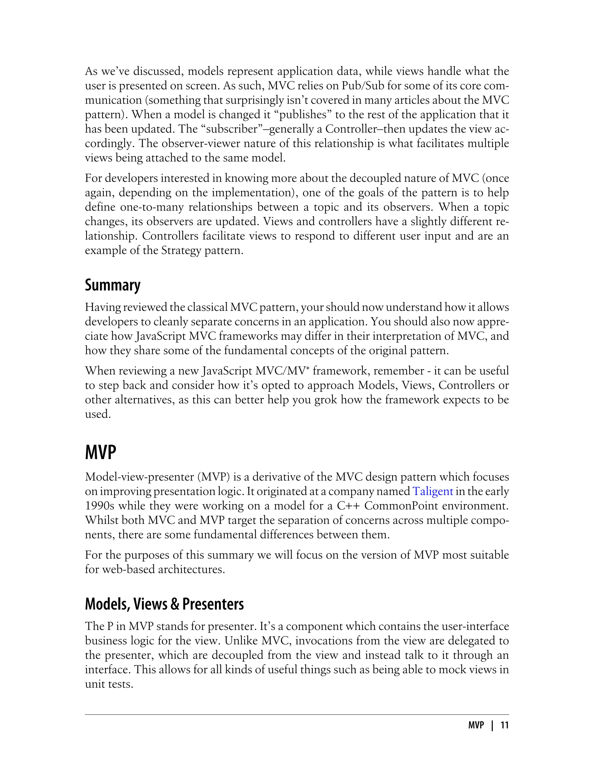 As we’ve discussed, models represent application data, while views handle what the
user is presented on screen. As such, MVC relies on Pub/Sub for some of its core com-
munication (something that surprisingly isn’t covered in many articles about the MVC
pattern). When a model is changed it “publishes” to the rest of the application that it
has been updated. The “subscriber”–generally a Controller–then updates the view ac-
cordingly. The observer-viewer nature of this relationship is what facilitates multiple
views being attached to the same model.
For developers interested in knowing more about the decoupled nature of MVC (once
again, depending on the implementation), one of the goals of the pattern is to help
define one-to-many relationships between a topic and its observers. When a topic
changes, its observers are updated. Views and controllers have a slightly different re-
lationship. Controllers facilitate views to respond to different user input and are an
example of the Strategy pattern.
Summary
Having reviewed the classical MVC pattern, your should now understand how it allows
developers to cleanly separate concerns in an application. You should also now appre-
ciate how JavaScript MVC frameworks may differ in their interpretation of MVC, and
how they share some of the fundamental concepts of the original pattern.
When reviewing a new JavaScript MVC/MV* framework, remember - it can be useful
to step back and consider how it’s opted to approach Models, Views, Controllers or
other alternatives, as this can better help you grok how the framework expects to be
used.
MVP
Model-view-presenter (MVP) is a derivative of the MVC design pattern which focuses
on improving presentation logic. It originated at a company named Taligent in the early
1990s while they were working on a model for a C++ CommonPoint environment.
Whilst both MVC and MVP target the separation of concerns across multiple compo-
nents, there are some fundamental differences between them.
For the purposes of this summary we will focus on the version of MVP most suitable
for web-based architectures.
Models, Views & Presenters
The P in MVP stands for presenter. It’s a component which contains the user-interface
business logic for the view. Unlike MVC, invocations from the view are delegated to
the presenter, which are decoupled from the view and instead talk to it through an
interface. This allows for all kinds of useful things such as being able to mock views in
unit tests.
MVP | 11
 