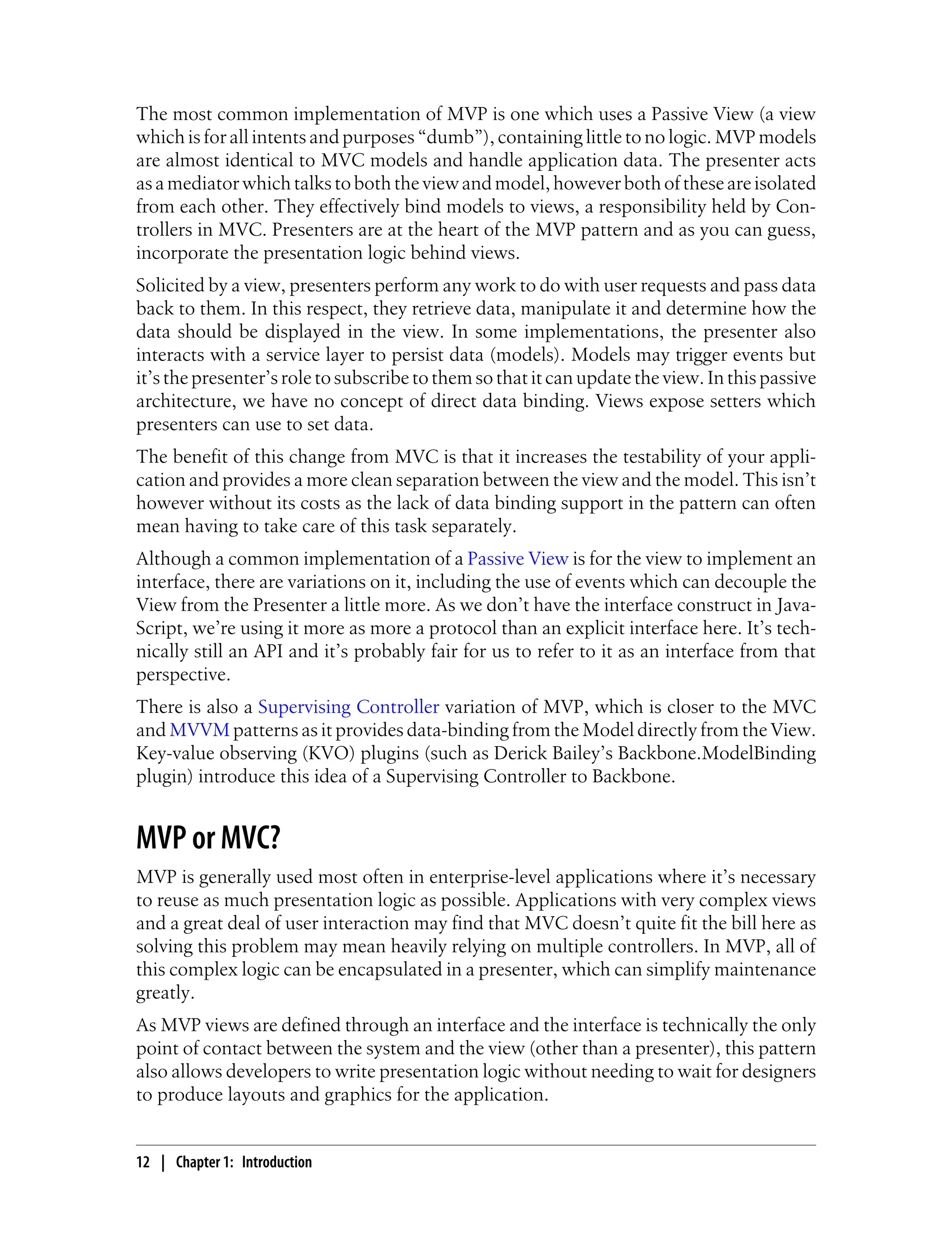 The most common implementation of MVP is one which uses a Passive View (a view
which is for all intents and purposes “dumb”), containing little to no logic. MVP models
are almost identical to MVC models and handle application data. The presenter acts
asamediatorwhichtalkstoboththeviewandmodel,howeverbothoftheseareisolated
from each other. They effectively bind models to views, a responsibility held by Con-
trollers in MVC. Presenters are at the heart of the MVP pattern and as you can guess,
incorporate the presentation logic behind views.
Solicited by a view, presenters perform any work to do with user requests and pass data
back to them. In this respect, they retrieve data, manipulate it and determine how the
data should be displayed in the view. In some implementations, the presenter also
interacts with a service layer to persist data (models). Models may trigger events but
it’s the presenter’s role to subscribe to them so that it can update the view. In this passive
architecture, we have no concept of direct data binding. Views expose setters which
presenters can use to set data.
The benefit of this change from MVC is that it increases the testability of your appli-
cation and provides a more clean separation between the view and the model. This isn’t
however without its costs as the lack of data binding support in the pattern can often
mean having to take care of this task separately.
Although a common implementation of a Passive View is for the view to implement an
interface, there are variations on it, including the use of events which can decouple the
View from the Presenter a little more. As we don’t have the interface construct in Java-
Script, we’re using it more as more a protocol than an explicit interface here. It’s tech-
nically still an API and it’s probably fair for us to refer to it as an interface from that
perspective.
There is also a Supervising Controller variation of MVP, which is closer to the MVC
and MVVM patterns as it provides data-binding from the Model directly from the View.
Key-value observing (KVO) plugins (such as Derick Bailey’s Backbone.ModelBinding
plugin) introduce this idea of a Supervising Controller to Backbone.
MVP or MVC?
MVP is generally used most often in enterprise-level applications where it’s necessary
to reuse as much presentation logic as possible. Applications with very complex views
and a great deal of user interaction may find that MVC doesn’t quite fit the bill here as
solving this problem may mean heavily relying on multiple controllers. In MVP, all of
this complex logic can be encapsulated in a presenter, which can simplify maintenance
greatly.
As MVP views are defined through an interface and the interface is technically the only
point of contact between the system and the view (other than a presenter), this pattern
also allows developers to write presentation logic without needing to wait for designers
to produce layouts and graphics for the application.
12 | Chapter 1: Introduction
 