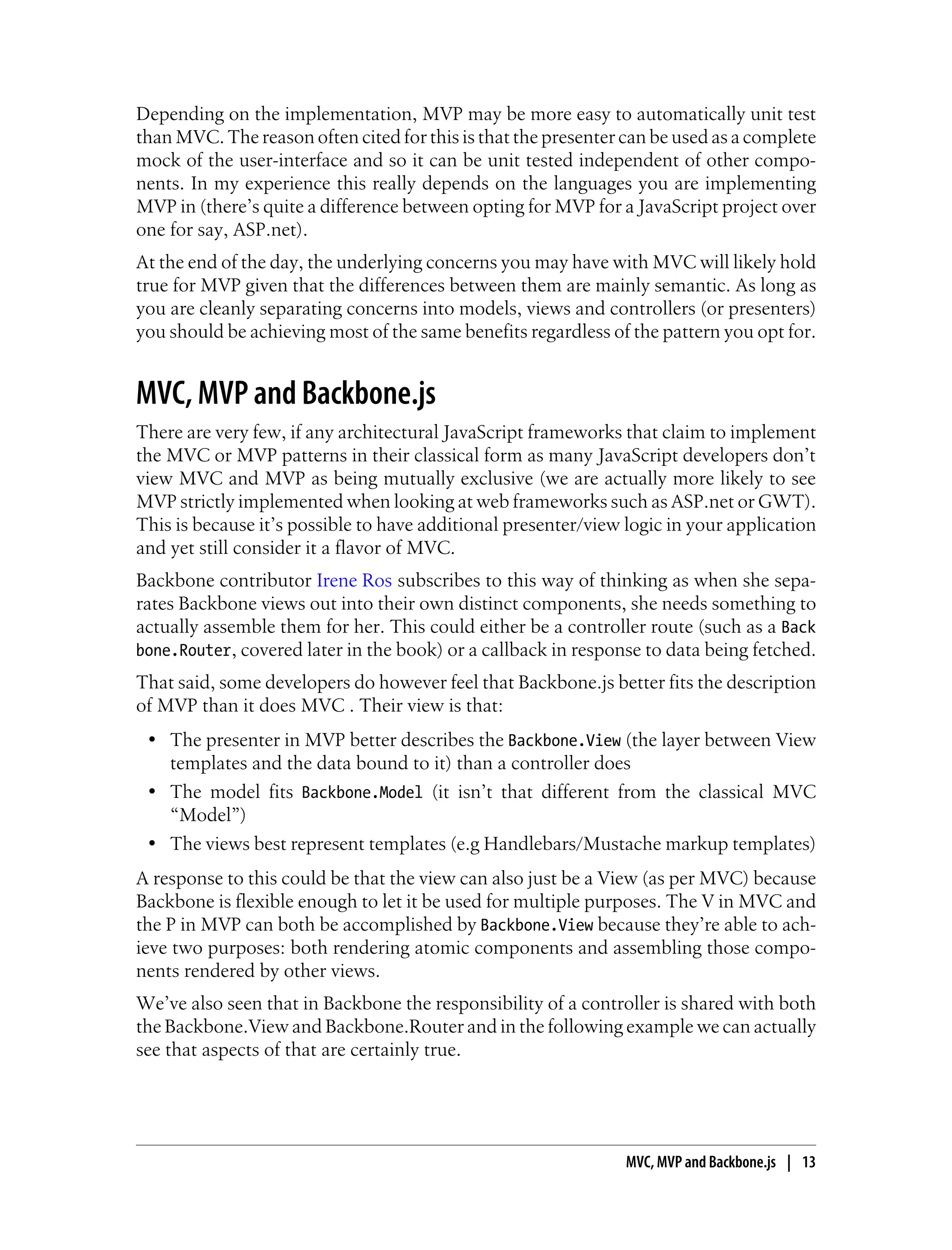 Depending on the implementation, MVP may be more easy to automatically unit test
than MVC. The reason often cited for this is that the presenter can be used as a complete
mock of the user-interface and so it can be unit tested independent of other compo-
nents. In my experience this really depends on the languages you are implementing
MVP in (there’s quite a difference between opting for MVP for a JavaScript project over
one for say, ASP.net).
At the end of the day, the underlying concerns you may have with MVC will likely hold
true for MVP given that the differences between them are mainly semantic. As long as
you are cleanly separating concerns into models, views and controllers (or presenters)
you should be achieving most of the same benefits regardless of the pattern you opt for.
MVC, MVP and Backbone.js
There are very few, if any architectural JavaScript frameworks that claim to implement
the MVC or MVP patterns in their classical form as many JavaScript developers don’t
view MVC and MVP as being mutually exclusive (we are actually more likely to see
MVP strictly implemented when looking at web frameworks such as ASP.net or GWT).
This is because it’s possible to have additional presenter/view logic in your application
and yet still consider it a flavor of MVC.
Backbone contributor Irene Ros subscribes to this way of thinking as when she sepa-
rates Backbone views out into their own distinct components, she needs something to
actually assemble them for her. This could either be a controller route (such as a Back
bone.Router, covered later in the book) or a callback in response to data being fetched.
That said, some developers do however feel that Backbone.js better fits the description
of MVP than it does MVC . Their view is that:
• The presenter in MVP better describes the Backbone.View (the layer between View
templates and the data bound to it) than a controller does
• The model fits Backbone.Model (it isn’t that different from the classical MVC
“Model”)
• The views best represent templates (e.g Handlebars/Mustache markup templates)
A response to this could be that the view can also just be a View (as per MVC) because
Backbone is flexible enough to let it be used for multiple purposes. The V in MVC and
the P in MVP can both be accomplished by Backbone.View because they’re able to ach-
ieve two purposes: both rendering atomic components and assembling those compo-
nents rendered by other views.
We’ve also seen that in Backbone the responsibility of a controller is shared with both
the Backbone.View and Backbone.Router and in the following example we can actually
see that aspects of that are certainly true.
MVC, MVP and Backbone.js | 13
 