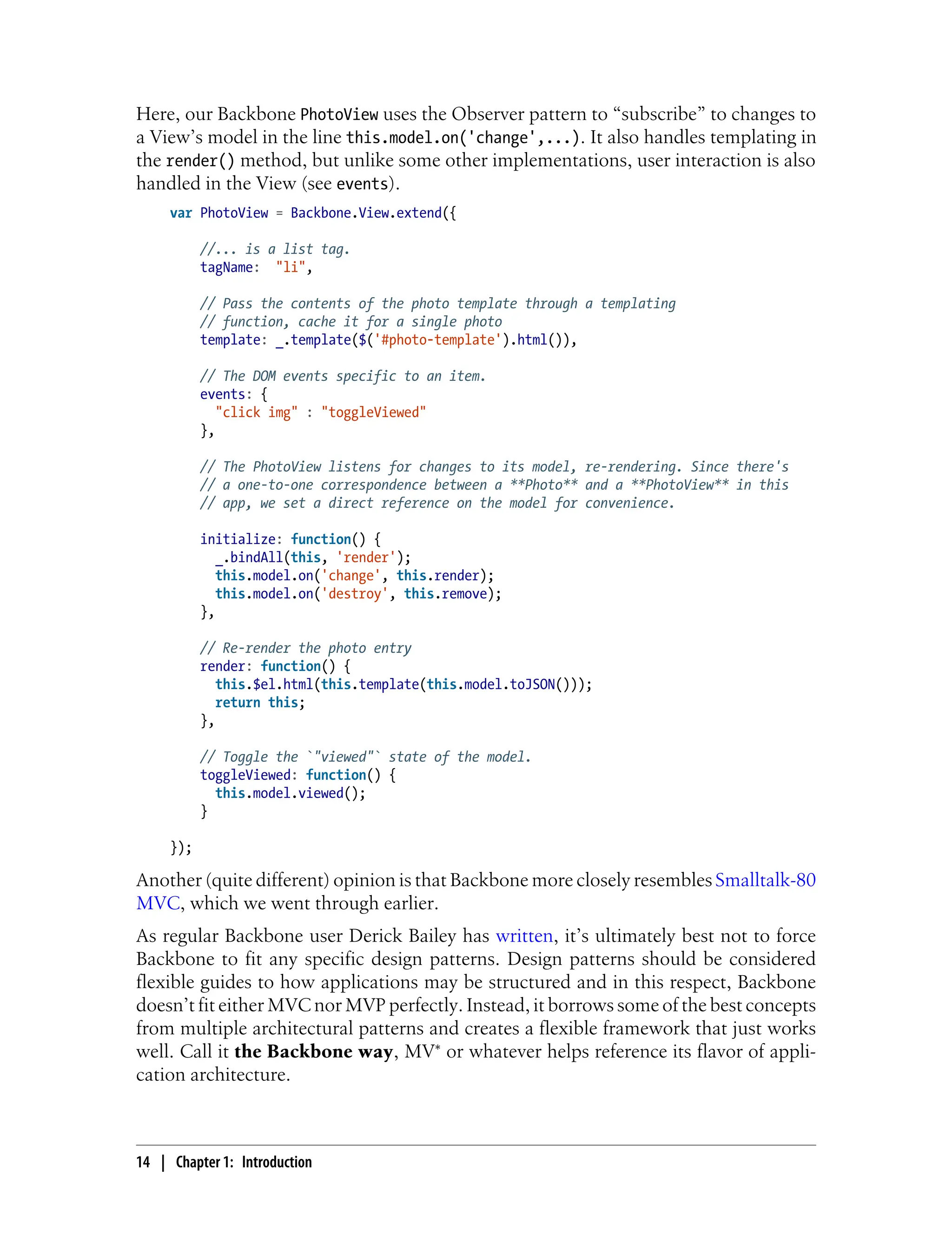 Here, our Backbone PhotoView uses the Observer pattern to “subscribe” to changes to
a View’s model in the line this.model.on('change',...). It also handles templating in
the render() method, but unlike some other implementations, user interaction is also
handled in the View (see events).
var PhotoView = Backbone.View.extend({
//... is a list tag.
tagName: "li",
// Pass the contents of the photo template through a templating
// function, cache it for a single photo
template: _.template($('#photo-template').html()),
// The DOM events specific to an item.
events: {
"click img" : "toggleViewed"
},
// The PhotoView listens for changes to its model, re-rendering. Since there's
// a one-to-one correspondence between a **Photo** and a **PhotoView** in this
// app, we set a direct reference on the model for convenience.
initialize: function() {
_.bindAll(this, 'render');
this.model.on('change', this.render);
this.model.on('destroy', this.remove);
},
// Re-render the photo entry
render: function() {
this.$el.html(this.template(this.model.toJSON()));
return this;
},
// Toggle the `"viewed"` state of the model.
toggleViewed: function() {
this.model.viewed();
}
});
Another (quite different) opinion is that Backbone more closely resembles Smalltalk-80
MVC, which we went through earlier.
As regular Backbone user Derick Bailey has written, it’s ultimately best not to force
Backbone to fit any specific design patterns. Design patterns should be considered
flexible guides to how applications may be structured and in this respect, Backbone
doesn’t fit either MVC nor MVP perfectly. Instead, it borrows some of the best concepts
from multiple architectural patterns and creates a flexible framework that just works
well. Call it the Backbone way, MV* or whatever helps reference its flavor of appli-
cation architecture.
14 | Chapter 1: Introduction
 