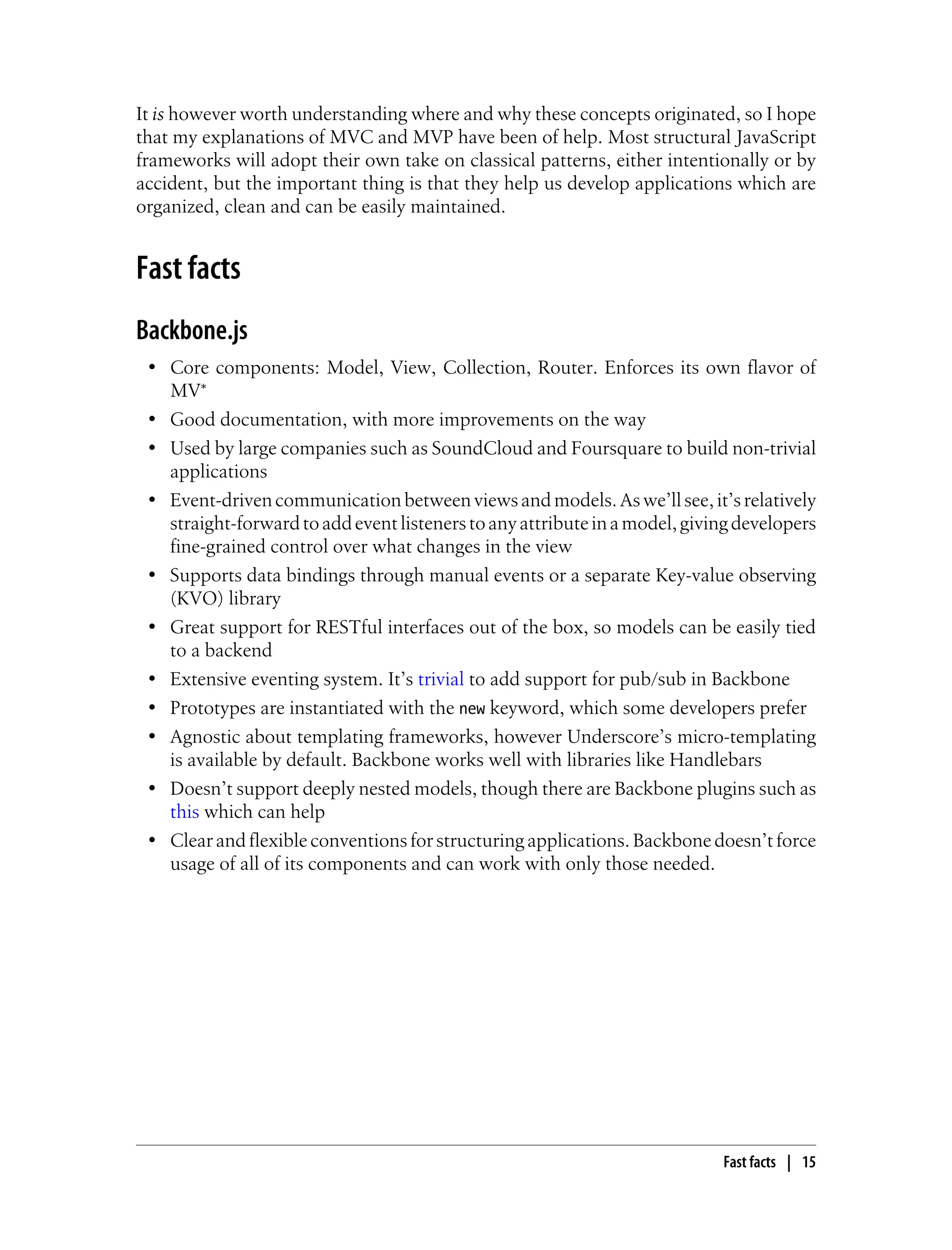 It is however worth understanding where and why these concepts originated, so I hope
that my explanations of MVC and MVP have been of help. Most structural JavaScript
frameworks will adopt their own take on classical patterns, either intentionally or by
accident, but the important thing is that they help us develop applications which are
organized, clean and can be easily maintained.
Fast facts
Backbone.js
• Core components: Model, View, Collection, Router. Enforces its own flavor of
MV*
• Good documentation, with more improvements on the way
• Used by large companies such as SoundCloud and Foursquare to build non-trivial
applications
• Event-driven communicationbetweenviewsandmodels. Aswe’llsee,it’srelatively
straight-forwardtoaddeventlistenerstoanyattributeinamodel,givingdevelopers
fine-grained control over what changes in the view
• Supports data bindings through manual events or a separate Key-value observing
(KVO) library
• Great support for RESTful interfaces out of the box, so models can be easily tied
to a backend
• Extensive eventing system. It’s trivial to add support for pub/sub in Backbone
• Prototypes are instantiated with the new keyword, which some developers prefer
• Agnostic about templating frameworks, however Underscore’s micro-templating
is available by default. Backbone works well with libraries like Handlebars
• Doesn’t support deeply nested models, though there are Backbone plugins such as
this which can help
• Clear and flexible conventions for structuring applications. Backbone doesn’t force
usage of all of its components and can work with only those needed.
Fast facts | 15
 
