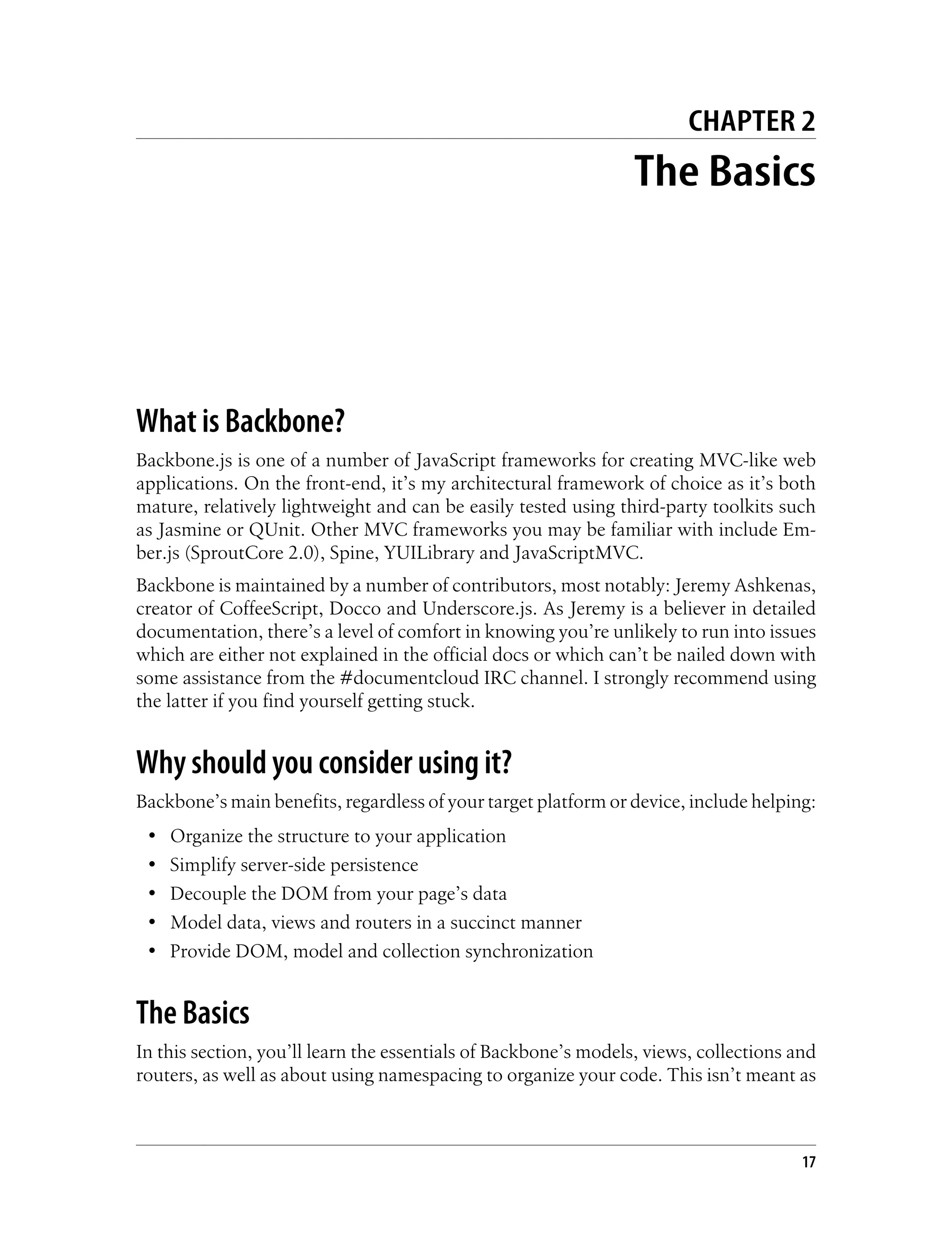 CHAPTER 2
The Basics
What is Backbone?
Backbone.js is one of a number of JavaScript frameworks for creating MVC-like web
applications. On the front-end, it’s my architectural framework of choice as it’s both
mature, relatively lightweight and can be easily tested using third-party toolkits such
as Jasmine or QUnit. Other MVC frameworks you may be familiar with include Em-
ber.js (SproutCore 2.0), Spine, YUILibrary and JavaScriptMVC.
Backbone is maintained by a number of contributors, most notably: Jeremy Ashkenas,
creator of CoffeeScript, Docco and Underscore.js. As Jeremy is a believer in detailed
documentation, there’s a level of comfort in knowing you’re unlikely to run into issues
which are either not explained in the official docs or which can’t be nailed down with
some assistance from the #documentcloud IRC channel. I strongly recommend using
the latter if you find yourself getting stuck.
Why should you consider using it?
Backbone’s main benefits, regardless of your target platform or device, include helping:
• Organize the structure to your application
• Simplify server-side persistence
• Decouple the DOM from your page’s data
• Model data, views and routers in a succinct manner
• Provide DOM, model and collection synchronization
The Basics
In this section, you’ll learn the essentials of Backbone’s models, views, collections and
routers, as well as about using namespacing to organize your code. This isn’t meant as
17
 