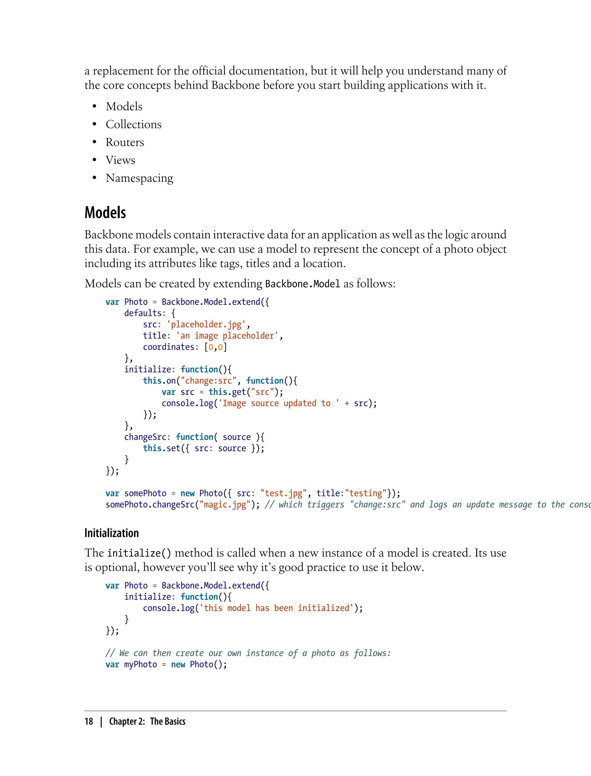 a replacement for the official documentation, but it will help you understand many of
the core concepts behind Backbone before you start building applications with it.
• Models
• Collections
• Routers
• Views
• Namespacing
Models
Backbone models contain interactive data for an application as well as the logic around
this data. For example, we can use a model to represent the concept of a photo object
including its attributes like tags, titles and a location.
Models can be created by extending Backbone.Model as follows:
var Photo = Backbone.Model.extend({
defaults: {
src: 'placeholder.jpg',
title: 'an image placeholder',
coordinates: [0,0]
},
initialize: function(){
this.on("change:src", function(){
var src = this.get("src");
console.log('Image source updated to ' + src);
});
},
changeSrc: function( source ){
this.set({ src: source });
}
});
var somePhoto = new Photo({ src: "test.jpg", title:"testing"});
somePhoto.changeSrc("magic.jpg"); // which triggers "change:src" and logs an update message to the conso
Initialization
The initialize() method is called when a new instance of a model is created. Its use
is optional, however you’ll see why it’s good practice to use it below.
var Photo = Backbone.Model.extend({
initialize: function(){
console.log('this model has been initialized');
}
});
// We can then create our own instance of a photo as follows:
var myPhoto = new Photo();
18 | Chapter 2: The Basics
 