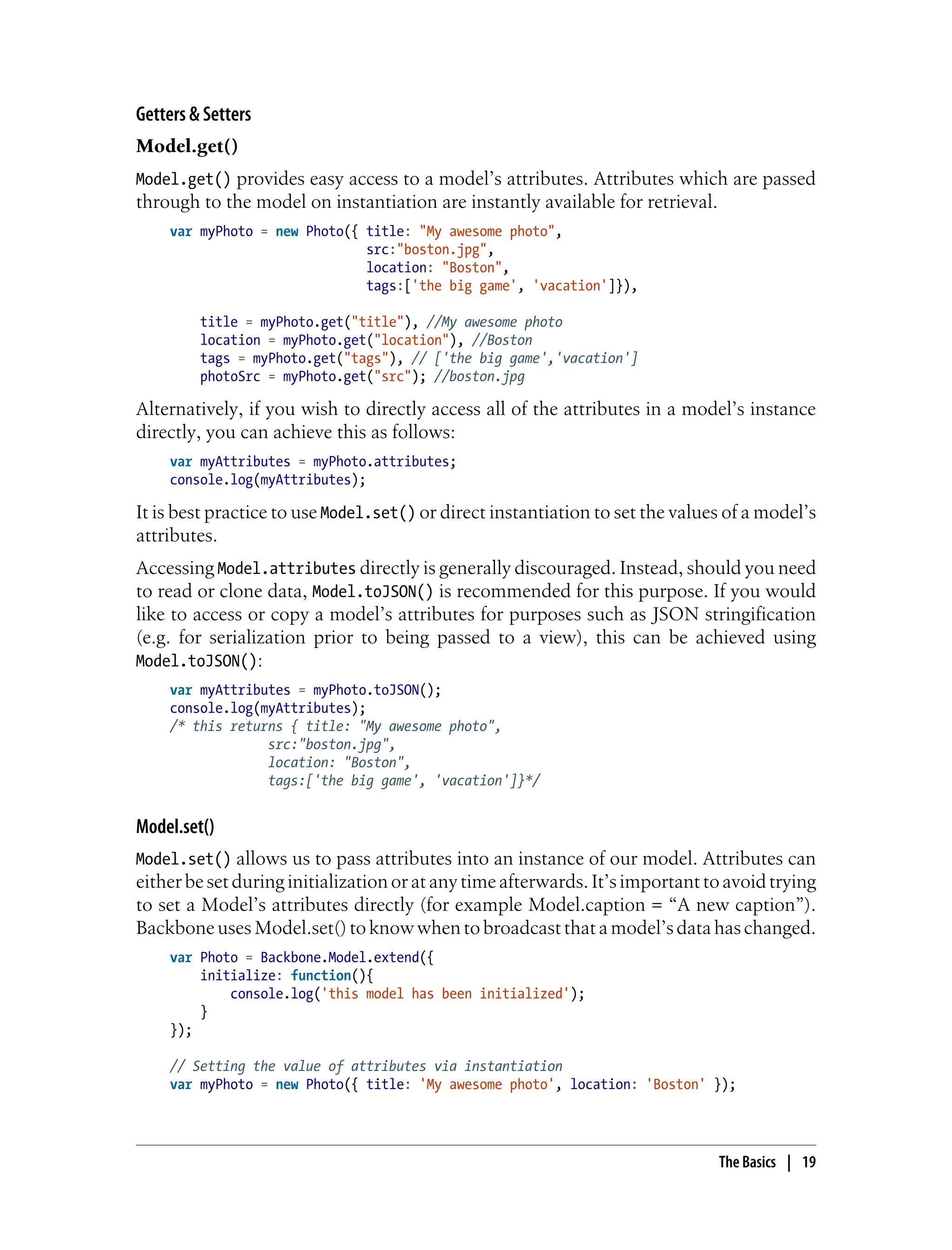 Getters & Setters
Model.get()
Model.get() provides easy access to a model’s attributes. Attributes which are passed
through to the model on instantiation are instantly available for retrieval.
var myPhoto = new Photo({ title: "My awesome photo",
src:"boston.jpg",
location: "Boston",
tags:['the big game', 'vacation']}),
title = myPhoto.get("title"), //My awesome photo
location = myPhoto.get("location"), //Boston
tags = myPhoto.get("tags"), // ['the big game','vacation']
photoSrc = myPhoto.get("src"); //boston.jpg
Alternatively, if you wish to directly access all of the attributes in a model’s instance
directly, you can achieve this as follows:
var myAttributes = myPhoto.attributes;
console.log(myAttributes);
It is best practice to use Model.set() or direct instantiation to set the values of a model’s
attributes.
Accessing Model.attributes directly is generally discouraged. Instead, should you need
to read or clone data, Model.toJSON() is recommended for this purpose. If you would
like to access or copy a model’s attributes for purposes such as JSON stringification
(e.g. for serialization prior to being passed to a view), this can be achieved using
Model.toJSON():
var myAttributes = myPhoto.toJSON();
console.log(myAttributes);
/* this returns { title: "My awesome photo",
src:"boston.jpg",
location: "Boston",
tags:['the big game', 'vacation']}*/
Model.set()
Model.set() allows us to pass attributes into an instance of our model. Attributes can
either be set during initialization or at any time afterwards. It’s important to avoid trying
to set a Model’s attributes directly (for example Model.caption = “A new caption”).
Backbone uses Model.set() to know when to broadcast that a model’s data has changed.
var Photo = Backbone.Model.extend({
initialize: function(){
console.log('this model has been initialized');
}
});
// Setting the value of attributes via instantiation
var myPhoto = new Photo({ title: 'My awesome photo', location: 'Boston' });
The Basics | 19
 