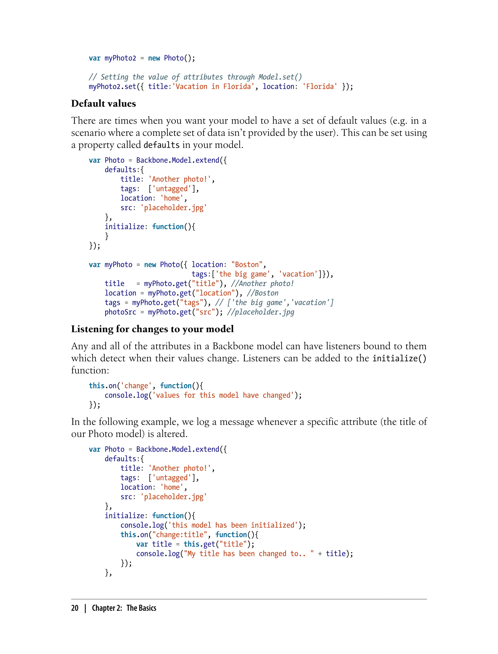var myPhoto2 = new Photo();
// Setting the value of attributes through Model.set()
myPhoto2.set({ title:'Vacation in Florida', location: 'Florida' });
Default values
There are times when you want your model to have a set of default values (e.g. in a
scenario where a complete set of data isn’t provided by the user). This can be set using
a property called defaults in your model.
var Photo = Backbone.Model.extend({
defaults:{
title: 'Another photo!',
tags: ['untagged'],
location: 'home',
src: 'placeholder.jpg'
},
initialize: function(){
}
});
var myPhoto = new Photo({ location: "Boston",
tags:['the big game', 'vacation']}),
title = myPhoto.get("title"), //Another photo!
location = myPhoto.get("location"), //Boston
tags = myPhoto.get("tags"), // ['the big game','vacation']
photoSrc = myPhoto.get("src"); //placeholder.jpg
Listening for changes to your model
Any and all of the attributes in a Backbone model can have listeners bound to them
which detect when their values change. Listeners can be added to the initialize()
function:
this.on('change', function(){
console.log('values for this model have changed');
});
In the following example, we log a message whenever a specific attribute (the title of
our Photo model) is altered.
var Photo = Backbone.Model.extend({
defaults:{
title: 'Another photo!',
tags: ['untagged'],
location: 'home',
src: 'placeholder.jpg'
},
initialize: function(){
console.log('this model has been initialized');
this.on("change:title", function(){
var title = this.get("title");
console.log("My title has been changed to.. " + title);
});
},
20 | Chapter 2: The Basics
 