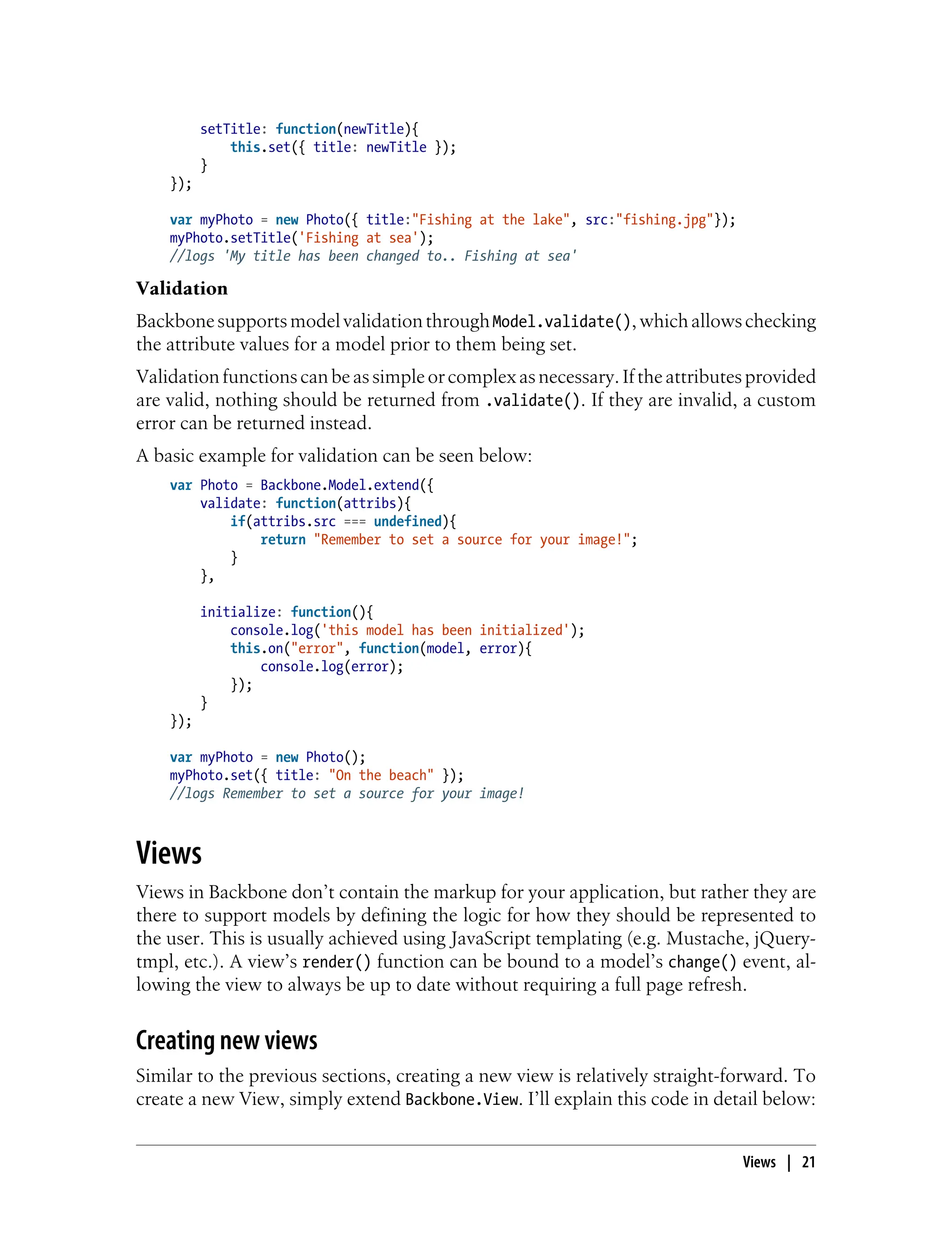 setTitle: function(newTitle){
this.set({ title: newTitle });
}
});
var myPhoto = new Photo({ title:"Fishing at the lake", src:"fishing.jpg"});
myPhoto.setTitle('Fishing at sea');
//logs 'My title has been changed to.. Fishing at sea'
Validation
BackbonesupportsmodelvalidationthroughModel.validate(),whichallowschecking
the attribute values for a model prior to them being set.
Validationfunctions canbeassimpleorcomplex asnecessary.Iftheattributesprovided
are valid, nothing should be returned from .validate(). If they are invalid, a custom
error can be returned instead.
A basic example for validation can be seen below:
var Photo = Backbone.Model.extend({
validate: function(attribs){
if(attribs.src === undefined){
return "Remember to set a source for your image!";
}
},
initialize: function(){
console.log('this model has been initialized');
this.on("error", function(model, error){
console.log(error);
});
}
});
var myPhoto = new Photo();
myPhoto.set({ title: "On the beach" });
//logs Remember to set a source for your image!
Views
Views in Backbone don’t contain the markup for your application, but rather they are
there to support models by defining the logic for how they should be represented to
the user. This is usually achieved using JavaScript templating (e.g. Mustache, jQuery-
tmpl, etc.). A view’s render() function can be bound to a model’s change() event, al-
lowing the view to always be up to date without requiring a full page refresh.
Creating new views
Similar to the previous sections, creating a new view is relatively straight-forward. To
create a new View, simply extend Backbone.View. I’ll explain this code in detail below:
Views | 21
 