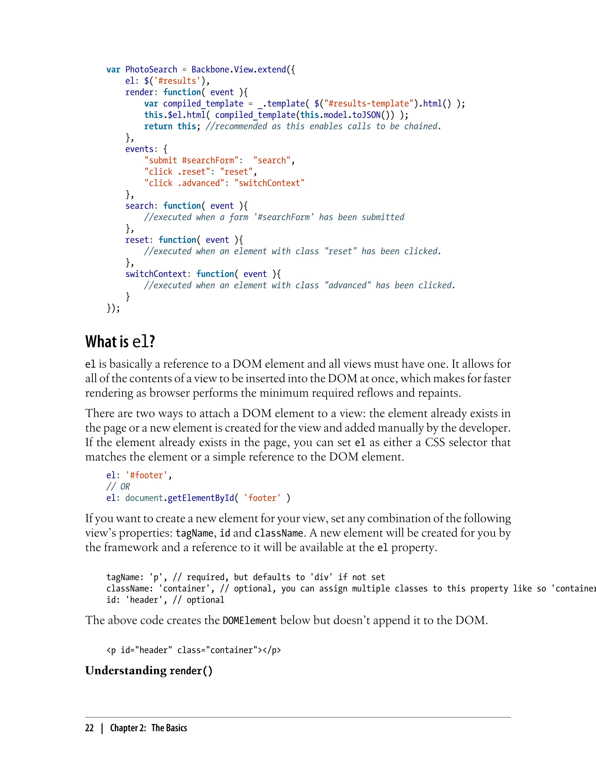 var PhotoSearch = Backbone.View.extend({
el: $('#results'),
render: function( event ){
var compiled_template = _.template( $("#results-template").html() );
this.$el.html( compiled_template(this.model.toJSON()) );
return this; //recommended as this enables calls to be chained.
},
events: {
"submit #searchForm": "search",
"click .reset": "reset",
"click .advanced": "switchContext"
},
search: function( event ){
//executed when a form '#searchForm' has been submitted
},
reset: function( event ){
//executed when an element with class "reset" has been clicked.
},
switchContext: function( event ){
//executed when an element with class "advanced" has been clicked.
}
});
What is el?
el is basically a reference to a DOM element and all views must have one. It allows for
all of the contents of a view to be inserted into the DOM at once, which makes for faster
rendering as browser performs the minimum required reflows and repaints.
There are two ways to attach a DOM element to a view: the element already exists in
the page or a new element is created for the view and added manually by the developer.
If the element already exists in the page, you can set el as either a CSS selector that
matches the element or a simple reference to the DOM element.
el: '#footer',
// OR
el: document.getElementById( 'footer' )
If you want to create a new element for your view, set any combination of the following
view’s properties: tagName, id and className. A new element will be created for you by
the framework and a reference to it will be available at the el property.
tagName: 'p', // required, but defaults to 'div' if not set
className: 'container', // optional, you can assign multiple classes to this property like so 'container
id: 'header', // optional
The above code creates the DOMElement below but doesn’t append it to the DOM.
<p id="header" class="container"></p>
Understanding render()
22 | Chapter 2: The Basics
 