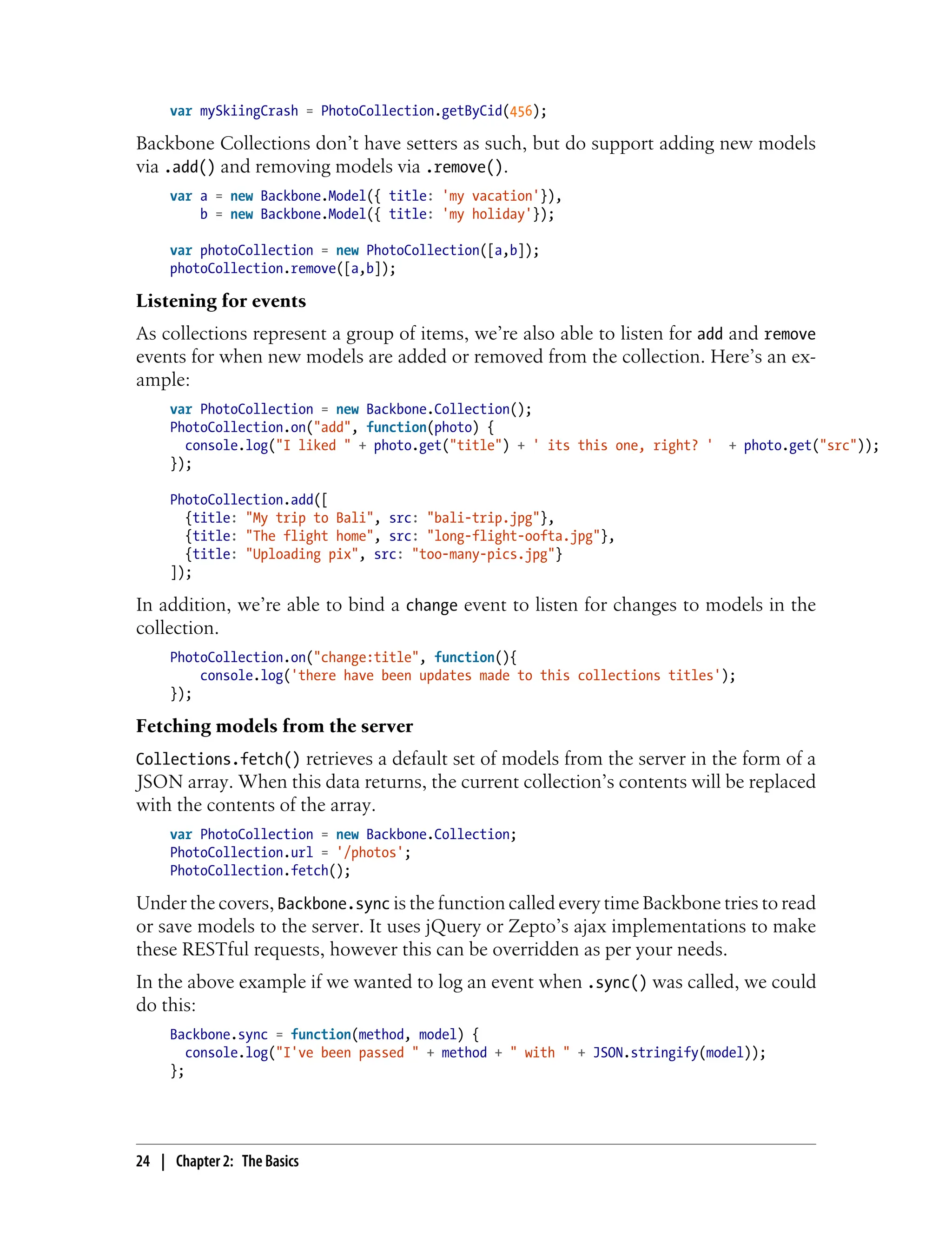 var mySkiingCrash = PhotoCollection.getByCid(456);
Backbone Collections don’t have setters as such, but do support adding new models
via .add() and removing models via .remove().
var a = new Backbone.Model({ title: 'my vacation'}),
b = new Backbone.Model({ title: 'my holiday'});
var photoCollection = new PhotoCollection([a,b]);
photoCollection.remove([a,b]);
Listening for events
As collections represent a group of items, we’re also able to listen for add and remove
events for when new models are added or removed from the collection. Here’s an ex-
ample:
var PhotoCollection = new Backbone.Collection();
PhotoCollection.on("add", function(photo) {
console.log("I liked " + photo.get("title") + ' its this one, right? ' + photo.get("src"));
});
PhotoCollection.add([
{title: "My trip to Bali", src: "bali-trip.jpg"},
{title: "The flight home", src: "long-flight-oofta.jpg"},
{title: "Uploading pix", src: "too-many-pics.jpg"}
]);
In addition, we’re able to bind a change event to listen for changes to models in the
collection.
PhotoCollection.on("change:title", function(){
console.log('there have been updates made to this collections titles');
});
Fetching models from the server
Collections.fetch() retrieves a default set of models from the server in the form of a
JSON array. When this data returns, the current collection’s contents will be replaced
with the contents of the array.
var PhotoCollection = new Backbone.Collection;
PhotoCollection.url = '/photos';
PhotoCollection.fetch();
Under the covers, Backbone.sync is the function called every time Backbone tries to read
or save models to the server. It uses jQuery or Zepto’s ajax implementations to make
these RESTful requests, however this can be overridden as per your needs.
In the above example if we wanted to log an event when .sync() was called, we could
do this:
Backbone.sync = function(method, model) {
console.log("I've been passed " + method + " with " + JSON.stringify(model));
};
24 | Chapter 2: The Basics
 