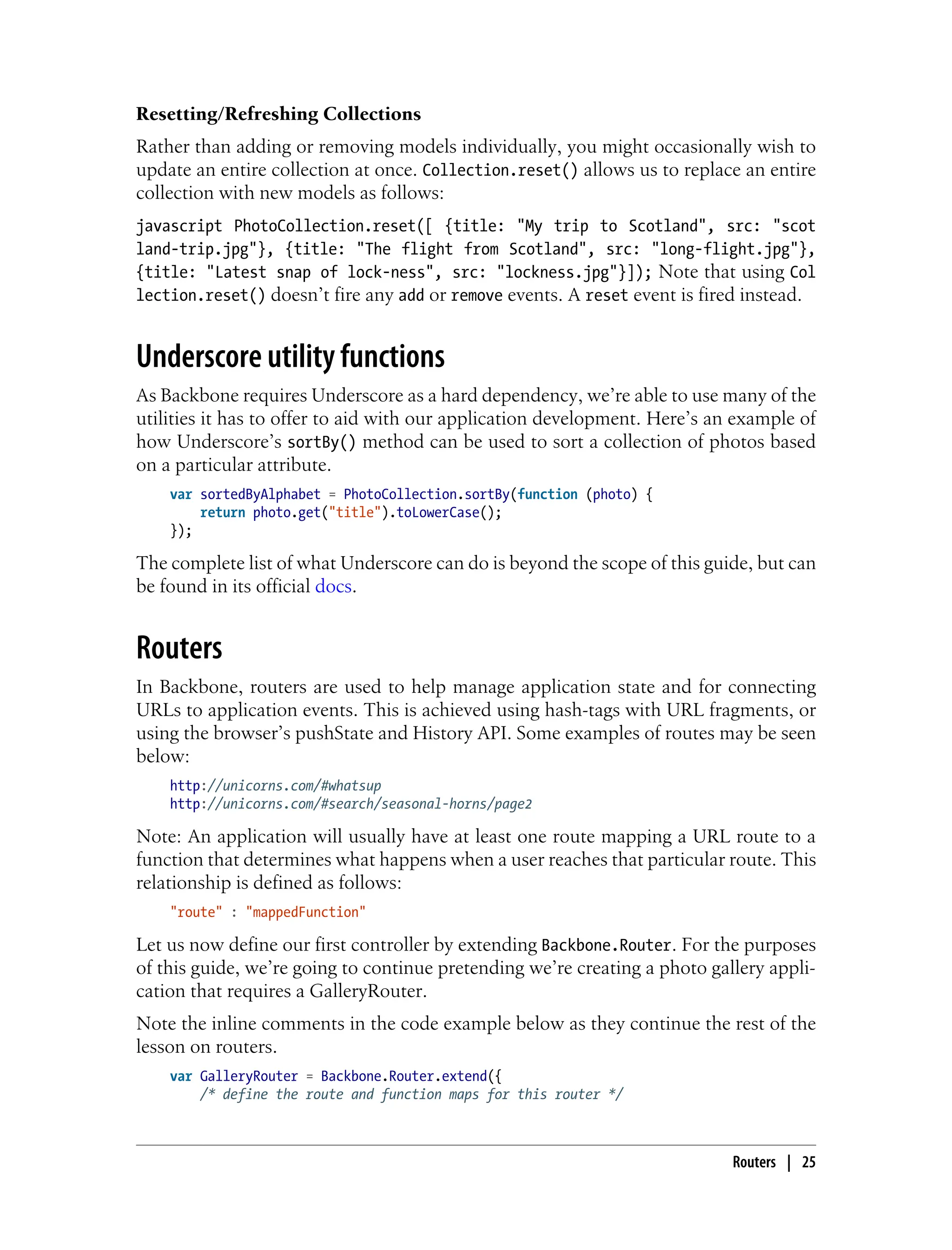 Resetting/Refreshing Collections
Rather than adding or removing models individually, you might occasionally wish to
update an entire collection at once. Collection.reset() allows us to replace an entire
collection with new models as follows:
javascript PhotoCollection.reset([ {title: "My trip to Scotland", src: "scot
land-trip.jpg"}, {title: "The flight from Scotland", src: "long-flight.jpg"},
{title: "Latest snap of lock-ness", src: "lockness.jpg"}]); Note that using Col
lection.reset() doesn’t fire any add or remove events. A reset event is fired instead.
Underscore utility functions
As Backbone requires Underscore as a hard dependency, we’re able to use many of the
utilities it has to offer to aid with our application development. Here’s an example of
how Underscore’s sortBy() method can be used to sort a collection of photos based
on a particular attribute.
var sortedByAlphabet = PhotoCollection.sortBy(function (photo) {
return photo.get("title").toLowerCase();
});
The complete list of what Underscore can do is beyond the scope of this guide, but can
be found in its official docs.
Routers
In Backbone, routers are used to help manage application state and for connecting
URLs to application events. This is achieved using hash-tags with URL fragments, or
using the browser’s pushState and History API. Some examples of routes may be seen
below:
http://unicorns.com/#whatsup
http://unicorns.com/#search/seasonal-horns/page2
Note: An application will usually have at least one route mapping a URL route to a
function that determines what happens when a user reaches that particular route. This
relationship is defined as follows:
"route" : "mappedFunction"
Let us now define our first controller by extending Backbone.Router. For the purposes
of this guide, we’re going to continue pretending we’re creating a photo gallery appli-
cation that requires a GalleryRouter.
Note the inline comments in the code example below as they continue the rest of the
lesson on routers.
var GalleryRouter = Backbone.Router.extend({
/* define the route and function maps for this router */
Routers | 25
 