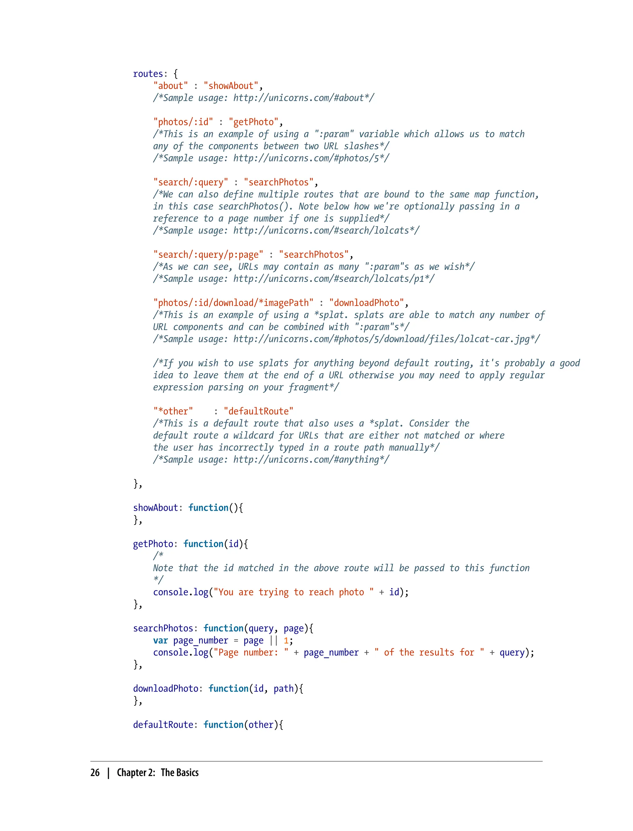 routes: {
"about" : "showAbout",
/*Sample usage: http://unicorns.com/#about*/
"photos/:id" : "getPhoto",
/*This is an example of using a ":param" variable which allows us to match
any of the components between two URL slashes*/
/*Sample usage: http://unicorns.com/#photos/5*/
"search/:query" : "searchPhotos",
/*We can also define multiple routes that are bound to the same map function,
in this case searchPhotos(). Note below how we're optionally passing in a
reference to a page number if one is supplied*/
/*Sample usage: http://unicorns.com/#search/lolcats*/
"search/:query/p:page" : "searchPhotos",
/*As we can see, URLs may contain as many ":param"s as we wish*/
/*Sample usage: http://unicorns.com/#search/lolcats/p1*/
"photos/:id/download/*imagePath" : "downloadPhoto",
/*This is an example of using a *splat. splats are able to match any number of
URL components and can be combined with ":param"s*/
/*Sample usage: http://unicorns.com/#photos/5/download/files/lolcat-car.jpg*/
/*If you wish to use splats for anything beyond default routing, it's probably a good
idea to leave them at the end of a URL otherwise you may need to apply regular
expression parsing on your fragment*/
"*other" : "defaultRoute"
/*This is a default route that also uses a *splat. Consider the
default route a wildcard for URLs that are either not matched or where
the user has incorrectly typed in a route path manually*/
/*Sample usage: http://unicorns.com/#anything*/
},
showAbout: function(){
},
getPhoto: function(id){
/*
Note that the id matched in the above route will be passed to this function
*/
console.log("You are trying to reach photo " + id);
},
searchPhotos: function(query, page){
var page_number = page || 1;
console.log("Page number: " + page_number + " of the results for " + query);
},
downloadPhoto: function(id, path){
},
defaultRoute: function(other){
26 | Chapter 2: The Basics
 