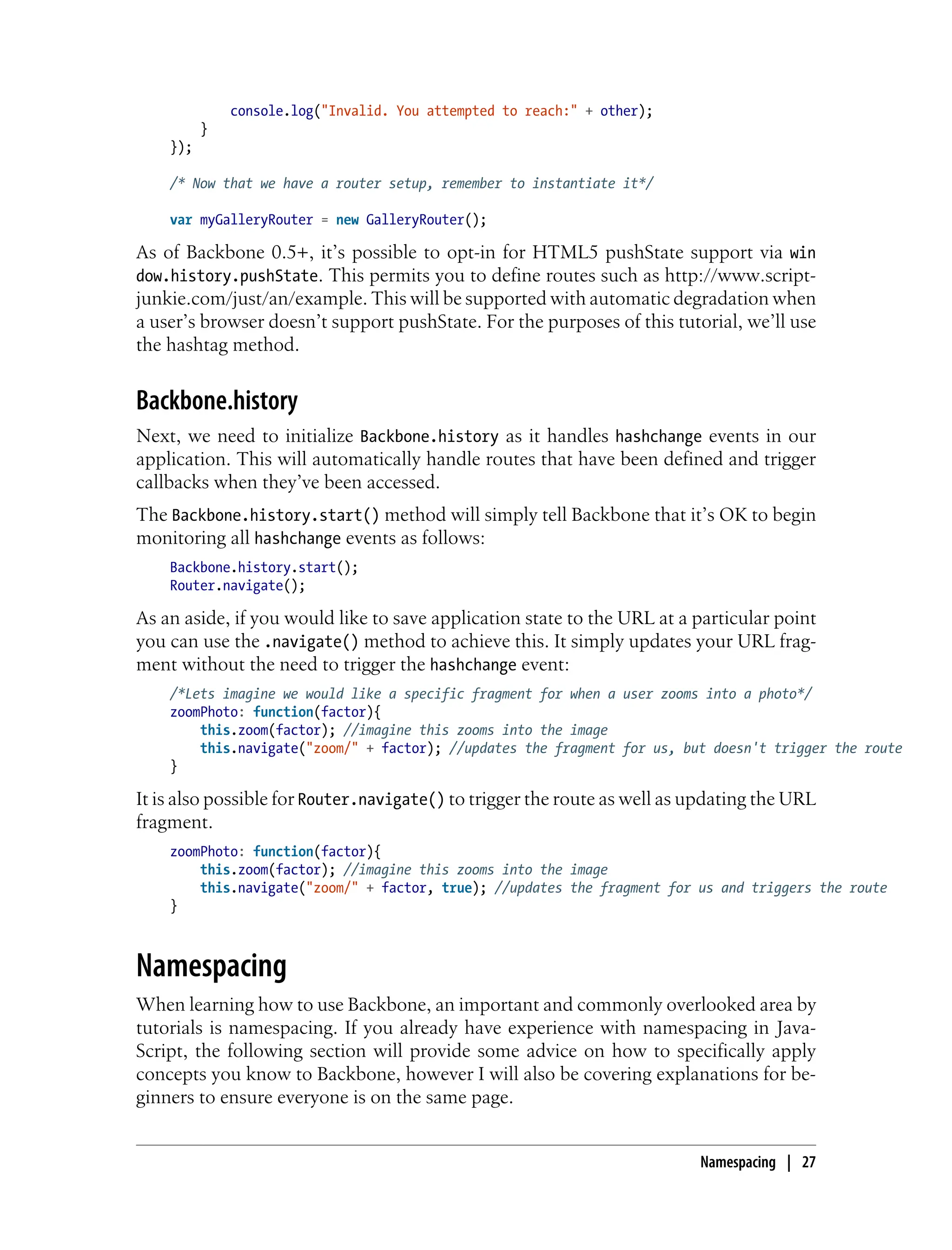 console.log("Invalid. You attempted to reach:" + other);
}
});
/* Now that we have a router setup, remember to instantiate it*/
var myGalleryRouter = new GalleryRouter();
As of Backbone 0.5+, it’s possible to opt-in for HTML5 pushState support via win
dow.history.pushState. This permits you to define routes such as http://www.script-
junkie.com/just/an/example. This will be supported with automatic degradation when
a user’s browser doesn’t support pushState. For the purposes of this tutorial, we’ll use
the hashtag method.
Backbone.history
Next, we need to initialize Backbone.history as it handles hashchange events in our
application. This will automatically handle routes that have been defined and trigger
callbacks when they’ve been accessed.
The Backbone.history.start() method will simply tell Backbone that it’s OK to begin
monitoring all hashchange events as follows:
Backbone.history.start();
Router.navigate();
As an aside, if you would like to save application state to the URL at a particular point
you can use the .navigate() method to achieve this. It simply updates your URL frag-
ment without the need to trigger the hashchange event:
/*Lets imagine we would like a specific fragment for when a user zooms into a photo*/
zoomPhoto: function(factor){
this.zoom(factor); //imagine this zooms into the image
this.navigate("zoom/" + factor); //updates the fragment for us, but doesn't trigger the route
}
It is also possible for Router.navigate() to trigger the route as well as updating the URL
fragment.
zoomPhoto: function(factor){
this.zoom(factor); //imagine this zooms into the image
this.navigate("zoom/" + factor, true); //updates the fragment for us and triggers the route
}
Namespacing
When learning how to use Backbone, an important and commonly overlooked area by
tutorials is namespacing. If you already have experience with namespacing in Java-
Script, the following section will provide some advice on how to specifically apply
concepts you know to Backbone, however I will also be covering explanations for be-
ginners to ensure everyone is on the same page.
Namespacing | 27
 