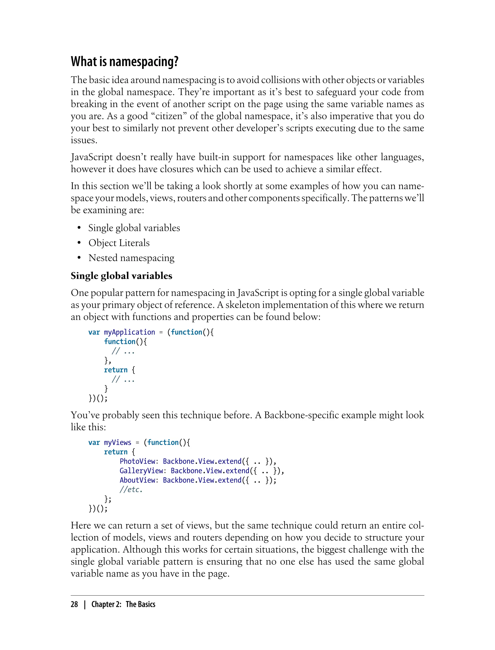What is namespacing?
The basic idea around namespacing is to avoid collisions with other objects or variables
in the global namespace. They’re important as it’s best to safeguard your code from
breaking in the event of another script on the page using the same variable names as
you are. As a good “citizen” of the global namespace, it’s also imperative that you do
your best to similarly not prevent other developer’s scripts executing due to the same
issues.
JavaScript doesn’t really have built-in support for namespaces like other languages,
however it does have closures which can be used to achieve a similar effect.
In this section we’ll be taking a look shortly at some examples of how you can name-
spaceyourmodels,views,routersandothercomponentsspecifically.Thepatternswe’ll
be examining are:
• Single global variables
• Object Literals
• Nested namespacing
Single global variables
One popular pattern for namespacing in JavaScript is opting for a single global variable
as your primary object of reference. A skeleton implementation of this where we return
an object with functions and properties can be found below:
var myApplication = (function(){
function(){
// ...
},
return {
// ...
}
})();
You’ve probably seen this technique before. A Backbone-specific example might look
like this:
var myViews = (function(){
return {
PhotoView: Backbone.View.extend({ .. }),
GalleryView: Backbone.View.extend({ .. }),
AboutView: Backbone.View.extend({ .. });
//etc.
};
})();
Here we can return a set of views, but the same technique could return an entire col-
lection of models, views and routers depending on how you decide to structure your
application. Although this works for certain situations, the biggest challenge with the
single global variable pattern is ensuring that no one else has used the same global
variable name as you have in the page.
28 | Chapter 2: The Basics
 