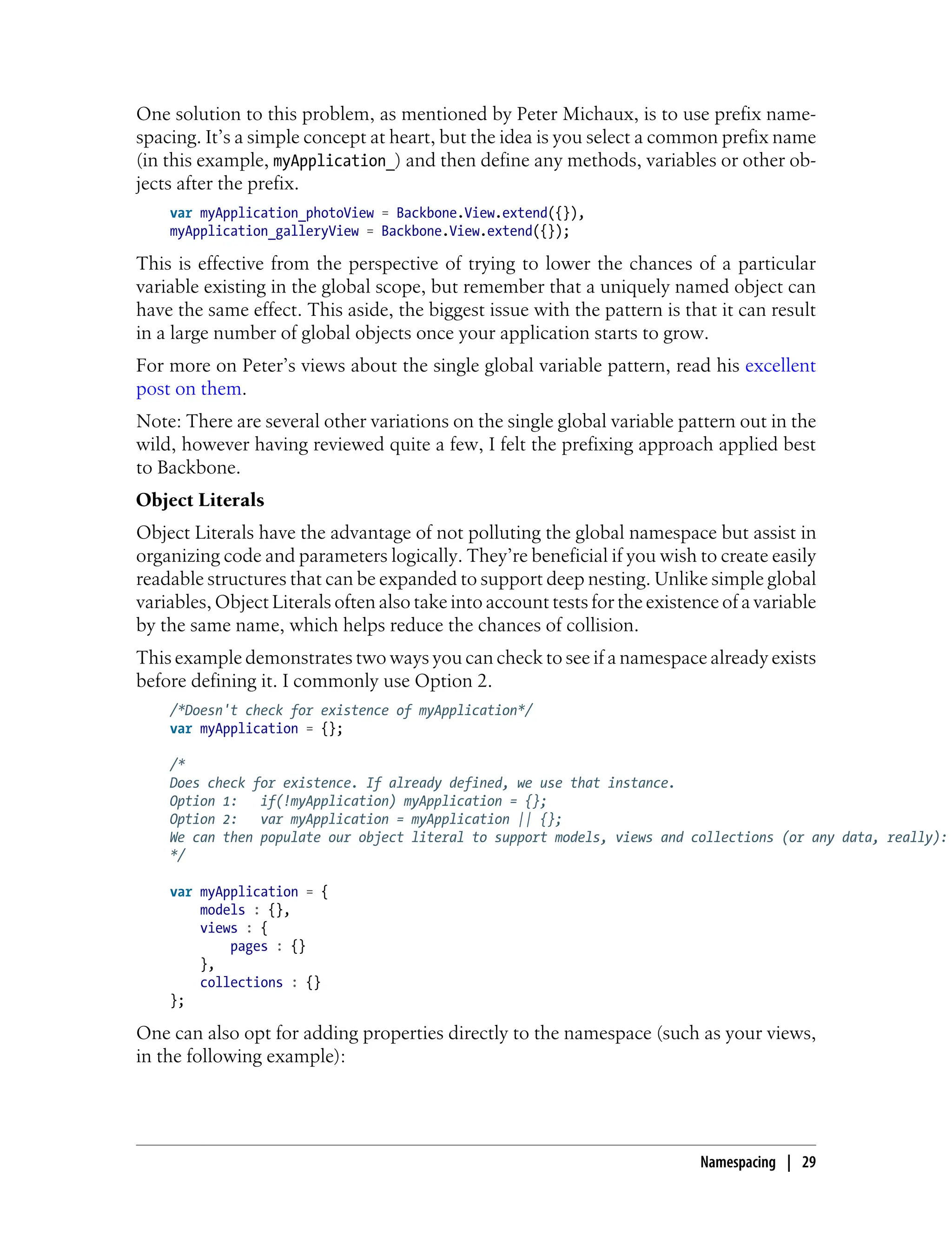 One solution to this problem, as mentioned by Peter Michaux, is to use prefix name-
spacing. It’s a simple concept at heart, but the idea is you select a common prefix name
(in this example, myApplication_) and then define any methods, variables or other ob-
jects after the prefix.
var myApplication_photoView = Backbone.View.extend({}),
myApplication_galleryView = Backbone.View.extend({});
This is effective from the perspective of trying to lower the chances of a particular
variable existing in the global scope, but remember that a uniquely named object can
have the same effect. This aside, the biggest issue with the pattern is that it can result
in a large number of global objects once your application starts to grow.
For more on Peter’s views about the single global variable pattern, read his excellent
post on them.
Note: There are several other variations on the single global variable pattern out in the
wild, however having reviewed quite a few, I felt the prefixing approach applied best
to Backbone.
Object Literals
Object Literals have the advantage of not polluting the global namespace but assist in
organizing code and parameters logically. They’re beneficial if you wish to create easily
readable structures that can be expanded to support deep nesting. Unlike simple global
variables, Object Literals often also take into account tests for the existence of a variable
by the same name, which helps reduce the chances of collision.
This example demonstrates two ways you can check to see if a namespace already exists
before defining it. I commonly use Option 2.
/*Doesn't check for existence of myApplication*/
var myApplication = {};
/*
Does check for existence. If already defined, we use that instance.
Option 1: if(!myApplication) myApplication = {};
Option 2: var myApplication = myApplication || {};
We can then populate our object literal to support models, views and collections (or any data, really):
*/
var myApplication = {
models : {},
views : {
pages : {}
},
collections : {}
};
One can also opt for adding properties directly to the namespace (such as your views,
in the following example):
Namespacing | 29
 