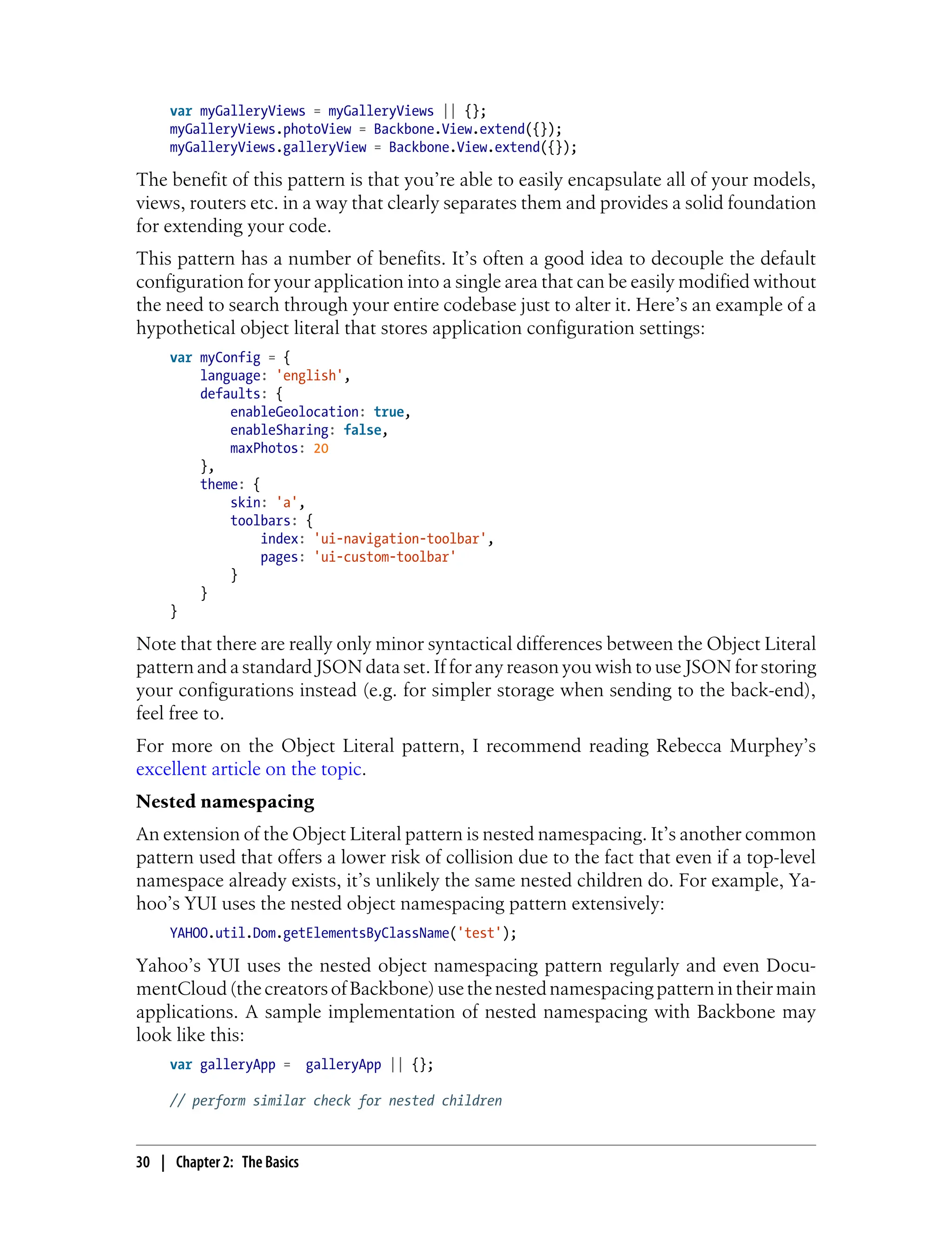 var myGalleryViews = myGalleryViews || {};
myGalleryViews.photoView = Backbone.View.extend({});
myGalleryViews.galleryView = Backbone.View.extend({});
The benefit of this pattern is that you’re able to easily encapsulate all of your models,
views, routers etc. in a way that clearly separates them and provides a solid foundation
for extending your code.
This pattern has a number of benefits. It’s often a good idea to decouple the default
configuration for your application into a single area that can be easily modified without
the need to search through your entire codebase just to alter it. Here’s an example of a
hypothetical object literal that stores application configuration settings:
var myConfig = {
language: 'english',
defaults: {
enableGeolocation: true,
enableSharing: false,
maxPhotos: 20
},
theme: {
skin: 'a',
toolbars: {
index: 'ui-navigation-toolbar',
pages: 'ui-custom-toolbar'
}
}
}
Note that there are really only minor syntactical differences between the Object Literal
pattern and a standard JSON data set. If for any reason you wish to use JSON for storing
your configurations instead (e.g. for simpler storage when sending to the back-end),
feel free to.
For more on the Object Literal pattern, I recommend reading Rebecca Murphey’s
excellent article on the topic.
Nested namespacing
An extension of the Object Literal pattern is nested namespacing. It’s another common
pattern used that offers a lower risk of collision due to the fact that even if a top-level
namespace already exists, it’s unlikely the same nested children do. For example, Ya-
hoo’s YUI uses the nested object namespacing pattern extensively:
YAHOO.util.Dom.getElementsByClassName('test');
Yahoo’s YUI uses the nested object namespacing pattern regularly and even Docu-
mentCloud(thecreatorsofBackbone)usethenestednamespacingpatternintheirmain
applications. A sample implementation of nested namespacing with Backbone may
look like this:
var galleryApp = galleryApp || {};
// perform similar check for nested children
30 | Chapter 2: The Basics
 