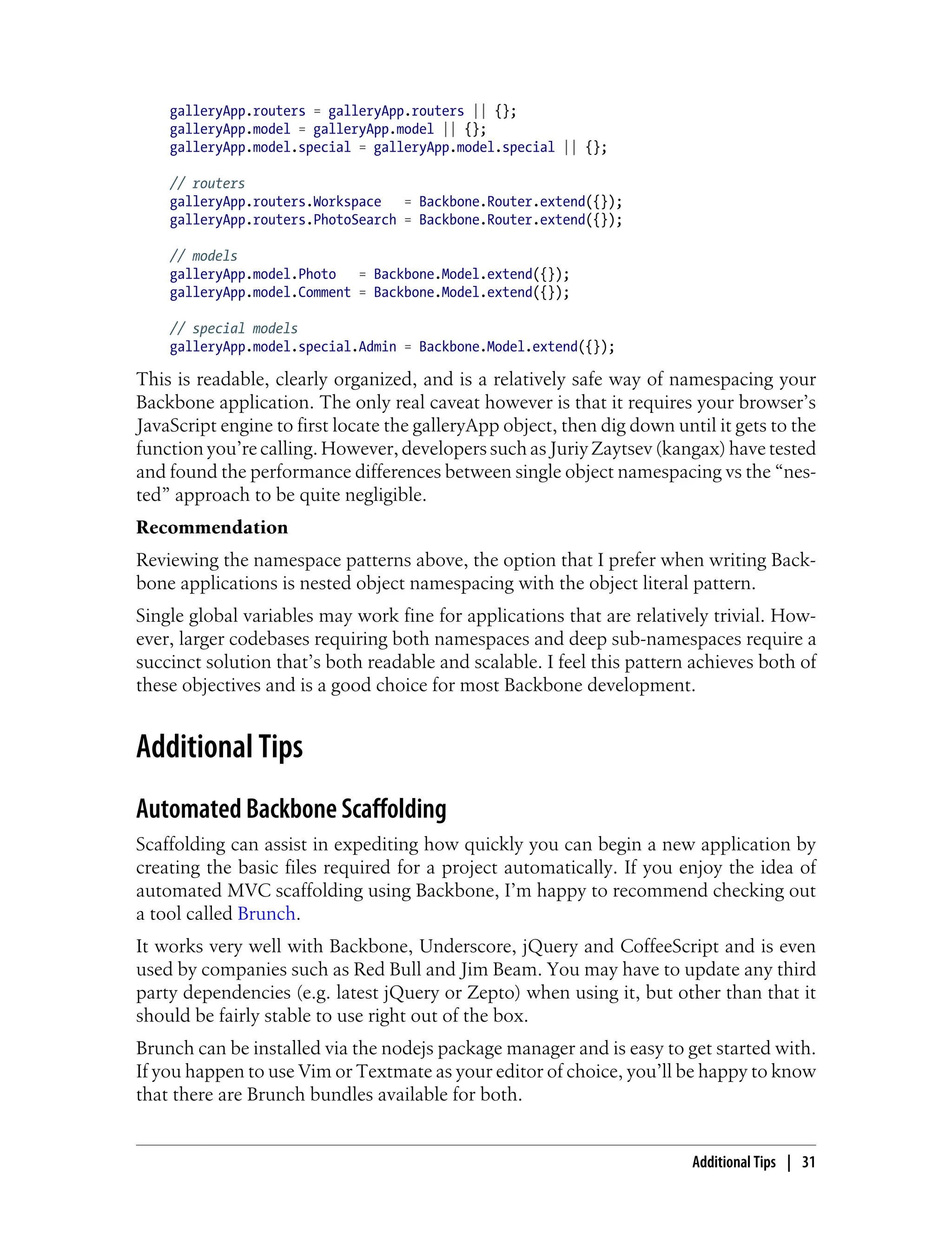 galleryApp.routers = galleryApp.routers || {};
galleryApp.model = galleryApp.model || {};
galleryApp.model.special = galleryApp.model.special || {};
// routers
galleryApp.routers.Workspace = Backbone.Router.extend({});
galleryApp.routers.PhotoSearch = Backbone.Router.extend({});
// models
galleryApp.model.Photo = Backbone.Model.extend({});
galleryApp.model.Comment = Backbone.Model.extend({});
// special models
galleryApp.model.special.Admin = Backbone.Model.extend({});
This is readable, clearly organized, and is a relatively safe way of namespacing your
Backbone application. The only real caveat however is that it requires your browser’s
JavaScript engine to first locate the galleryApp object, then dig down until it gets to the
function you’re calling. However, developers such as Juriy Zaytsev (kangax) have tested
and found the performance differences between single object namespacing vs the “nes-
ted” approach to be quite negligible.
Recommendation
Reviewing the namespace patterns above, the option that I prefer when writing Back-
bone applications is nested object namespacing with the object literal pattern.
Single global variables may work fine for applications that are relatively trivial. How-
ever, larger codebases requiring both namespaces and deep sub-namespaces require a
succinct solution that’s both readable and scalable. I feel this pattern achieves both of
these objectives and is a good choice for most Backbone development.
Additional Tips
Automated Backbone Scaffolding
Scaffolding can assist in expediting how quickly you can begin a new application by
creating the basic files required for a project automatically. If you enjoy the idea of
automated MVC scaffolding using Backbone, I’m happy to recommend checking out
a tool called Brunch.
It works very well with Backbone, Underscore, jQuery and CoffeeScript and is even
used by companies such as Red Bull and Jim Beam. You may have to update any third
party dependencies (e.g. latest jQuery or Zepto) when using it, but other than that it
should be fairly stable to use right out of the box.
Brunch can be installed via the nodejs package manager and is easy to get started with.
If you happen to use Vim or Textmate as your editor of choice, you’ll be happy to know
that there are Brunch bundles available for both.
Additional Tips | 31
 
