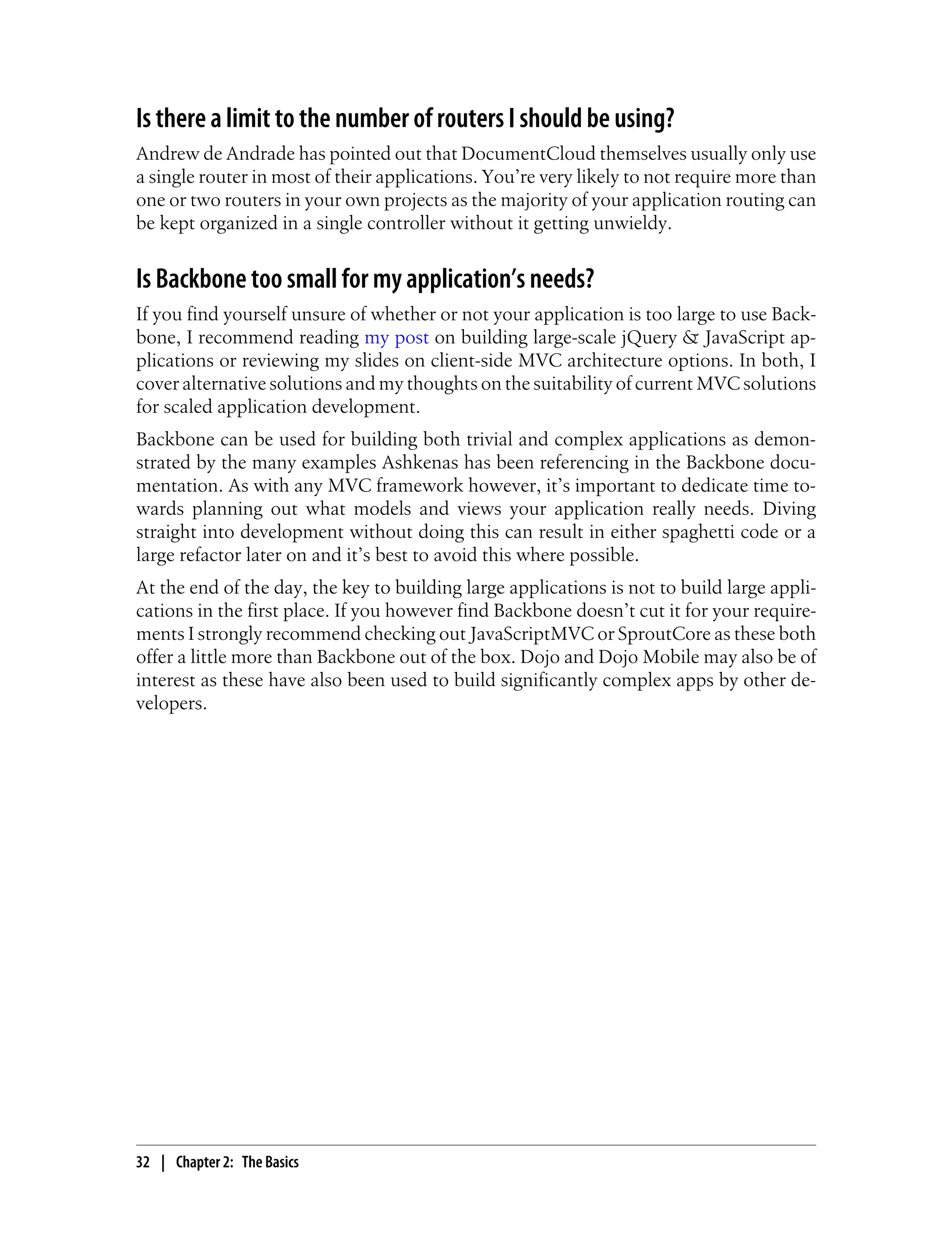 Is there a limit to the number of routers I should be using?
Andrew de Andrade has pointed out that DocumentCloud themselves usually only use
a single router in most of their applications. You’re very likely to not require more than
one or two routers in your own projects as the majority of your application routing can
be kept organized in a single controller without it getting unwieldy.
Is Backbone too small for my application’s needs?
If you find yourself unsure of whether or not your application is too large to use Back-
bone, I recommend reading my post on building large-scale jQuery & JavaScript ap-
plications or reviewing my slides on client-side MVC architecture options. In both, I
cover alternative solutions and my thoughts on the suitability of current MVC solutions
for scaled application development.
Backbone can be used for building both trivial and complex applications as demon-
strated by the many examples Ashkenas has been referencing in the Backbone docu-
mentation. As with any MVC framework however, it’s important to dedicate time to-
wards planning out what models and views your application really needs. Diving
straight into development without doing this can result in either spaghetti code or a
large refactor later on and it’s best to avoid this where possible.
At the end of the day, the key to building large applications is not to build large appli-
cations in the first place. If you however find Backbone doesn’t cut it for your require-
ments I strongly recommend checking out JavaScriptMVC or SproutCore as these both
offer a little more than Backbone out of the box. Dojo and Dojo Mobile may also be of
interest as these have also been used to build significantly complex apps by other de-
velopers.
32 | Chapter 2: The Basics
 