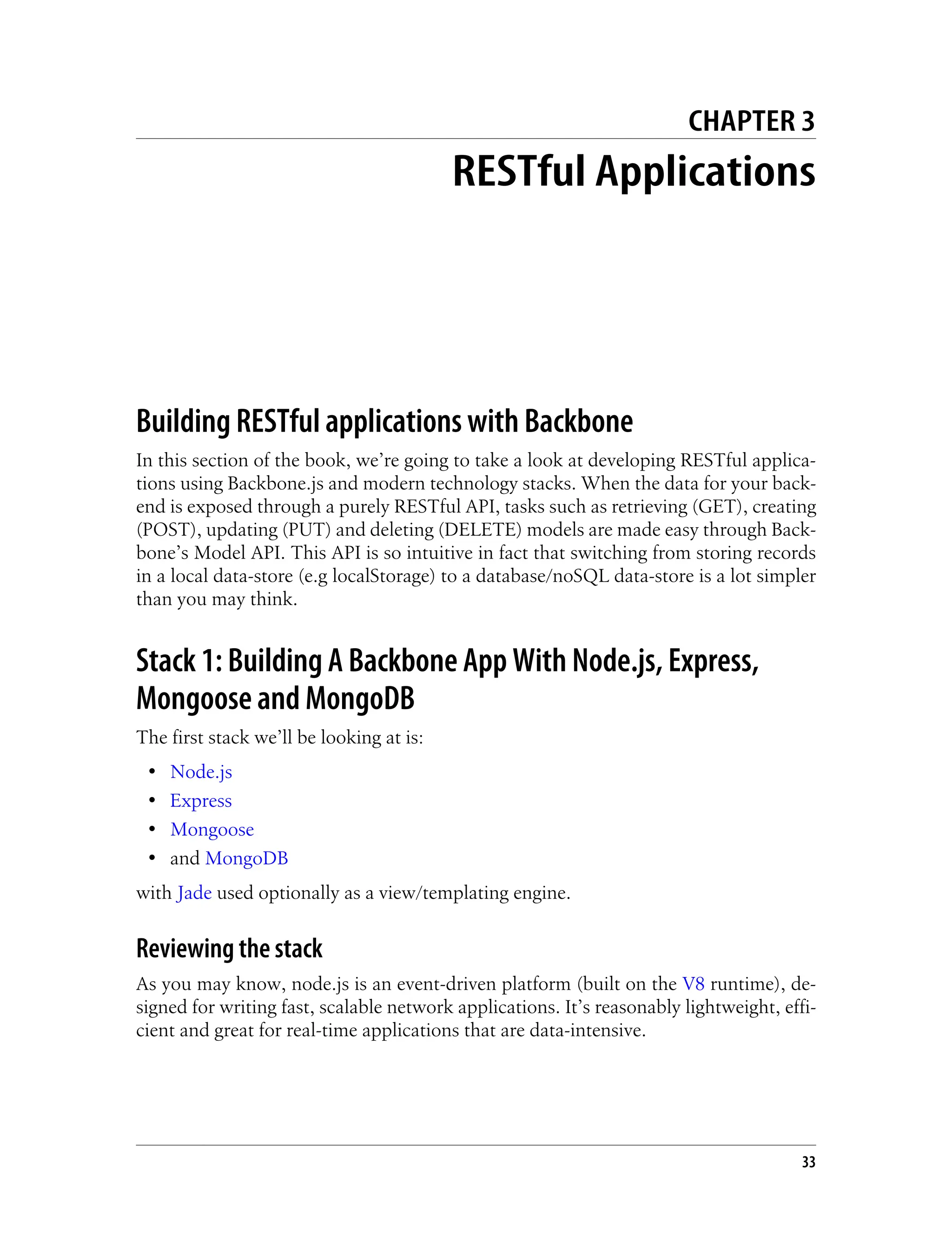 CHAPTER 3
RESTful Applications
Building RESTful applications with Backbone
In this section of the book, we’re going to take a look at developing RESTful applica-
tions using Backbone.js and modern technology stacks. When the data for your back-
end is exposed through a purely RESTful API, tasks such as retrieving (GET), creating
(POST), updating (PUT) and deleting (DELETE) models are made easy through Back-
bone’s Model API. This API is so intuitive in fact that switching from storing records
in a local data-store (e.g localStorage) to a database/noSQL data-store is a lot simpler
than you may think.
Stack 1: Building A Backbone App With Node.js, Express,
Mongoose and MongoDB
The first stack we’ll be looking at is:
• Node.js
• Express
• Mongoose
• and MongoDB
with Jade used optionally as a view/templating engine.
Reviewing the stack
As you may know, node.js is an event-driven platform (built on the V8 runtime), de-
signed for writing fast, scalable network applications. It’s reasonably lightweight, effi-
cient and great for real-time applications that are data-intensive.
33
 