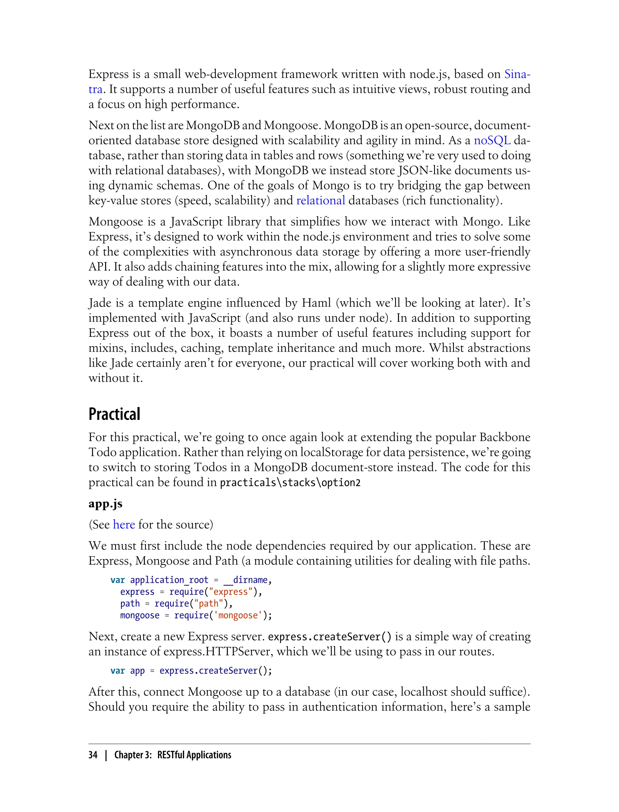 Express is a small web-development framework written with node.js, based on Sina-
tra. It supports a number of useful features such as intuitive views, robust routing and
a focus on high performance.
Next on the list are MongoDB and Mongoose. MongoDB is an open-source, document-
oriented database store designed with scalability and agility in mind. As a noSQL da-
tabase, rather than storing data in tables and rows (something we’re very used to doing
with relational databases), with MongoDB we instead store JSON-like documents us-
ing dynamic schemas. One of the goals of Mongo is to try bridging the gap between
key-value stores (speed, scalability) and relational databases (rich functionality).
Mongoose is a JavaScript library that simplifies how we interact with Mongo. Like
Express, it’s designed to work within the node.js environment and tries to solve some
of the complexities with asynchronous data storage by offering a more user-friendly
API. It also adds chaining features into the mix, allowing for a slightly more expressive
way of dealing with our data.
Jade is a template engine influenced by Haml (which we’ll be looking at later). It’s
implemented with JavaScript (and also runs under node). In addition to supporting
Express out of the box, it boasts a number of useful features including support for
mixins, includes, caching, template inheritance and much more. Whilst abstractions
like Jade certainly aren’t for everyone, our practical will cover working both with and
without it.
Practical
For this practical, we’re going to once again look at extending the popular Backbone
Todo application. Rather than relying on localStorage for data persistence, we’re going
to switch to storing Todos in a MongoDB document-store instead. The code for this
practical can be found in practicalsstacksoption2
app.js
(See here for the source)
We must first include the node dependencies required by our application. These are
Express, Mongoose and Path (a module containing utilities for dealing with file paths.
var application_root = __dirname,
express = require("express"),
path = require("path"),
mongoose = require('mongoose');
Next, create a new Express server. express.createServer() is a simple way of creating
an instance of express.HTTPServer, which we’ll be using to pass in our routes.
var app = express.createServer();
After this, connect Mongoose up to a database (in our case, localhost should suffice).
Should you require the ability to pass in authentication information, here’s a sample
34 | Chapter 3: RESTful Applications
 